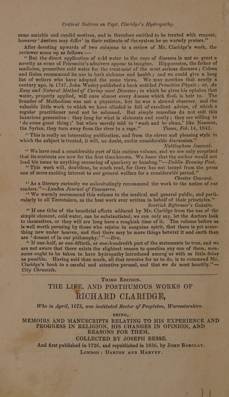 Critical Notices on Capt. Claridge’s Hydropathy. same amiable and candid motives, and is therefore entitled to be treated with respect, however ‘ dectors may differ’ in their estimate of the system he so warmly praises.” After devoting upwards of two columns to a review of Mr. Claridge’s work, the reviewer sums up as follows :— ‘‘ But the direct application of cold water to the cure of diseases i is not so great a novelty as some of Priessnitz’s admirers appear toimagine. Hippocrates, the father of medicine, prescribes cold water for the treatment of the most serious diseases ; Celsus and Galen recommend its use in both sickness and health; and we could give a long list of writers who have adopted the same views. We may mention that nearly a century ago, in 1747, John Wesley published a book entitled Primitive Physic ; or, An * Easy and Natural Method of Curing most Diseases ; in which he gives his opinion that water, properly applied, will cure almost every disease which flesh is heir to. The founder of Methodism was not a physician, but he was a shrewd observer, and the valuable little work to which we have alluded is full of excellent advice, of which a regular practitioner need not be ashamed. But simple remedies do not suit this luxurious generation: they long for what is elaborate and costly ; they are willing to ‘dosome great thing;’ but when merely told to ‘wash and be clean,’ like Naaman, the Syrian, they turn away from the river in a rage.’’ Times, Feb. 14, 1842. ‘‘ This is really an interesting publication, and from the clever and pleasing) style in which the subject is treated, it will, no doubt, excite considerable discussion.’ Nottingham Journal. “¢ We have read a considerable part of this curious volume, and we are only surprised that its contents are now for the first time known. We snow that the author would not lend his name to anything savouring of quackery or humbug.’’—Dudlin Evening Post. ‘This work will, doubtless, be much read, for there has not issued from the press one of more exciting interest to our general welfare for a considerable period,” Chester Courant. ‘‘ As a literary curiosity we unhesitatingly recommend the work to the notice of cur readers.’’—-London Journal of Commerce. ‘* We warmly recommend this volume to the medical and general public, and parti- cularly to all Teetotalers, as the best work ever written in behalf of their principles.” Scottish Reformer’s Gazette. ‘* If one tithe of the beneficial effects adduced by Mr. Claridge from the use of the simple element, cold water, can be substantiated, we can only say, let the doctors look to themselves, or they will ere long have a roughish time of it. The volume before us is well worth perusing by those who rejoice in sanguine spirit, that there is yet some- thing new under heaven, and that there may be more things betwixt it and earth than are ‘dreamt of in our philosophy.’ ’’—Era. “‘ Tf one-half, or one-fiftieth, or one-hundredth part of the statements be true, and we _ are not aware that there exists the slightest reason to question any one of them, mea- - sures ought to be taken to have hydropathy introduced among us with as little delay as possible. Having said thus much, all that remains for'us to do, is to commend Mr. Claridge’s book to a careful and attentive perusal, and that we do most heartily.’’— City Chronicle.. “ TuHirD EDITION. THE LIEE, AND POSTHUMOUS WORKS OF ICHARD CLARIDGE, Who in April, 1673, was instituted Rector of Peopleton, Worcestershire. BEING, MEMOIRS AND MANUSCRIPTS RELATING TO HIS EXPERIENCE AND PROGRESS IN RELIGION, HIS CHANGES IN OPINION, AND ag REASONS FOR THEM. COLLECTED BY JOSEPH BESSE. And first published in 1726, and republished in 1836, by Jon BARcLaAy. Lonpon: DARTON AND HARVEY.