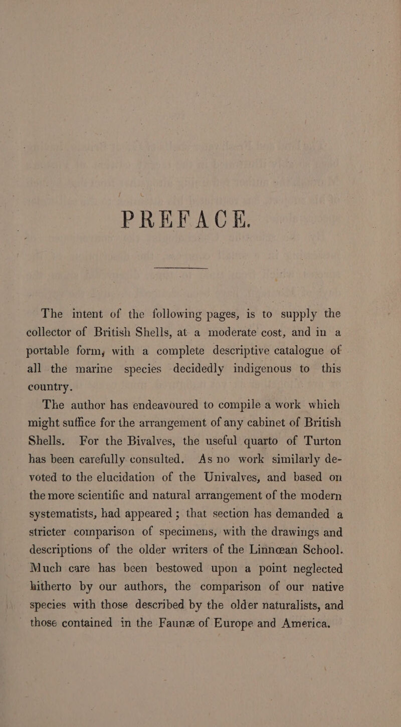 PREFACE The intent of the following pages, is to supply the collector of British Shells, at a moderate cost, and in a portable form, with a complete descriptive catalogue of all the marine species decidedly indigenous to this country. The author has endeavoured to compile a work which might suffice for the arrangement of any cabinet of British Shells. For the Bivalves, the useful quarto of Turton has been carefully consulted. As no work similarly de- voted to the elucidation of the Univalves, and based on the more scientific and natural arrangement of the modern systematists, had appeared ; that section has demanded a stricter comparison of specimens, with the drawings and descriptions of the older writers of the Linncean School. Much care has been bestowed upon a point neglected hitherto by our authors, the comparison of our native species with those described by the older naturalists, and those contained in the Faune of Europe and America.