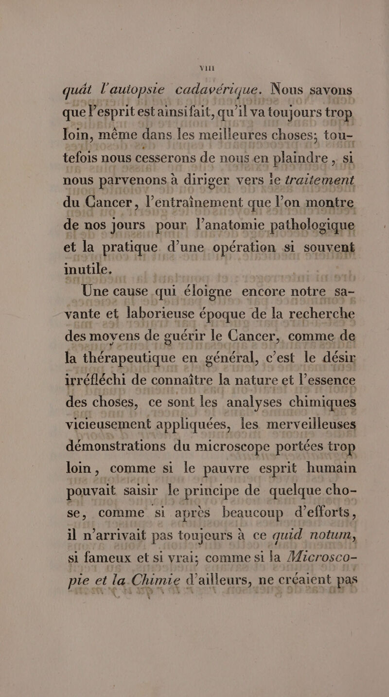 quät l'autopsie cadavérique. Nous savons que Pesprit est ainsifait, qu’il va toujours trop loin, même dans les meilleures choses; tou- tefois nous cesserons de nous en plaindre, si nous parvenons à diriger vers ie traitement du Cancer, l’entrainement que l’on montre de nos jours pour, l'anatomie pathologique et la pratique d’une opération si souvent inutile. Une cause qui éloigne encore notre sa- vante et laborieuse époque de la recherche des movens de guérir le Cancer, comme de la thérapeutique en général, c’est le désir irréfléchi de connaître la nature et l'essence des choses, ce sont les analyses chimiques vicieusement appliquées, les merveilleuses démonstrations du microscope portées trop loin, comme si le pauvre esprit humain pouvait saisir le principe de quelque cho- se, comme si après beaucoup d’ efforts, il n'arrivait pas toujours à ce quid nou, si fameux et si vrai; comme si la Microsco- pie et la Chimie d’ailleurs, ne créaient pas