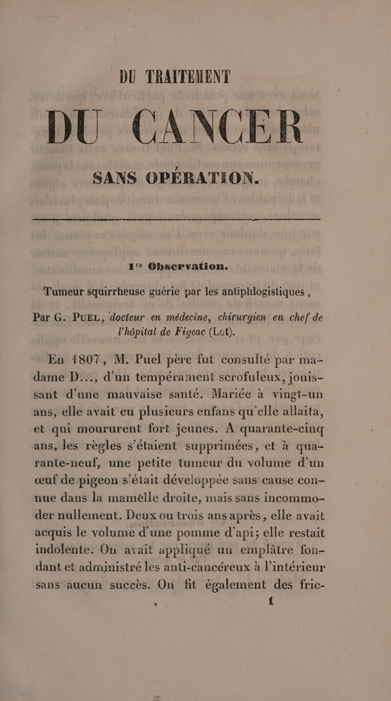 DU TRATTEMENT DU CANCER SANS OPÉRATION. 1'e Observation. Tumeur squirrheuse guérie par les antiphlogistiques , Par G. PUEL, docteur en médecine, chirurgien en chef de l'hôpital de Figeac (Lot). En 1807, M. Puel père fut consulté par ma- dame D..., d'un tempérament scrofuleux, jouis- sant d’une mauvaise santé. Mariée à vingt-un ans, elle avait eu plusieurs enfans qu'elle allaita, et qui moururent fort jeunes. À quarante-cinq ans, les règles s’étaient supprimées, et à qua- rante-neuf, une petite tumeur du volume d’un œuf de pigeon s'était développée sans cause con- nue dans la mamèlle droite, mais sans incommo- der nulleinent. Deux ou trois ans après, elle avait acquis le volume d'une pomme d’api; elle restait indolente. Ou avait appliqué un emplâtre fon- dant et adrnimistré les anti-cancéreux à l’intérieur sans aucun succès. On fit également des fric- | {