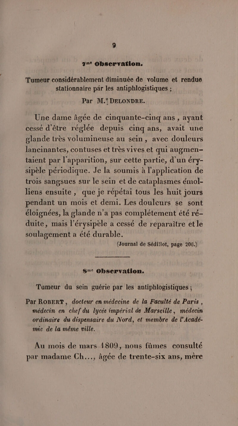 ane Observation. Tumeur considérablement diminuée de volume et rendue stationnaire pâr les antiphlogistiques ; Par M. DELONDRE. Une dame âgée de cinquante-cinq ans , ayant cessé d'être réglée depuis cinq ans, avait une glande très volumineuse au sein, avec douleurs lancinantes, contuses et très vives et qui augmen- taient par l'apparition, sur cette partie, d’un éry- sipèle périodique. Je la soumis à l'application de trois sangsues sur le sein et de cataplasmes émol- liens ensuite, que je répétai tous les huit jours pendant un mois et demi. Les douleurs se sont éloignées, la glande n’a pas complétement été ré- duite, mais l’érysipele a cessé de reparaitre et le soulagement a été durable. | (Journal de Sédi!lot, page 206.) Sne Observation. Tumeur du sein guérie par les antiphlogistiques ; Par ROBERT, docleur en médecine de la Faculté de Paris, médecin en chef du lycée impérial de Marseille, médecin ordinaire du dispensaire du Nord, et membre de l’Acadé- mie de la même ville. Au mois de mars 1809, nous fûmes consulté par madame Ch..., âgée de trente-six ans, mère
