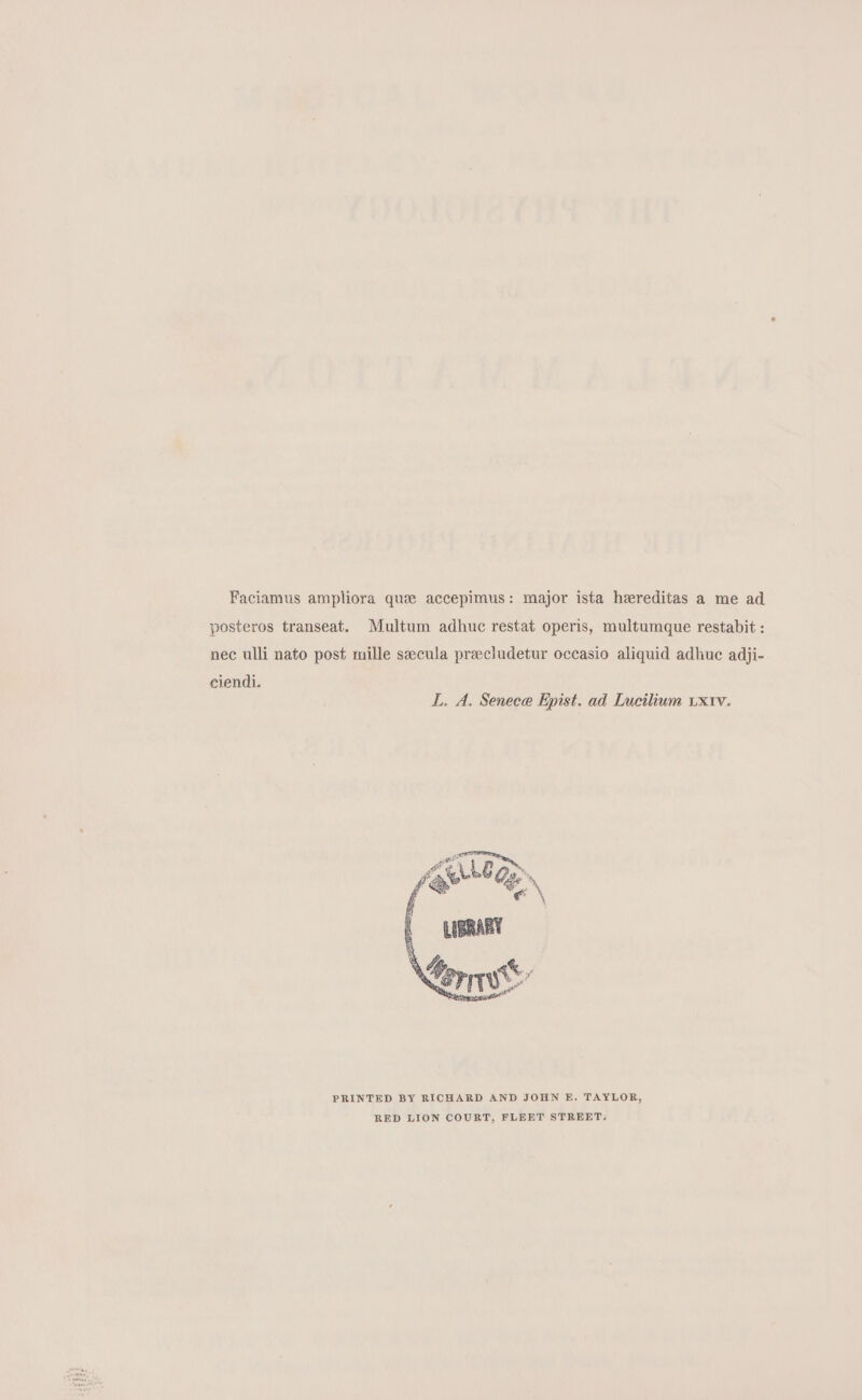 Faciamus ampliora que accepimus: major ista hereditas a me ad posteros transeat. Multum adhuc restat operis, multumque restabit : nec ulli nato post mille seecula preecludetur occasio aliquid adhuc adji- ciendi. IL. A. Senece Epist. ad Lucilium txtv. PRINTED BY RICHARD AND JOHN E. TAYLOR, RED LION COURT, FLEET STREET.