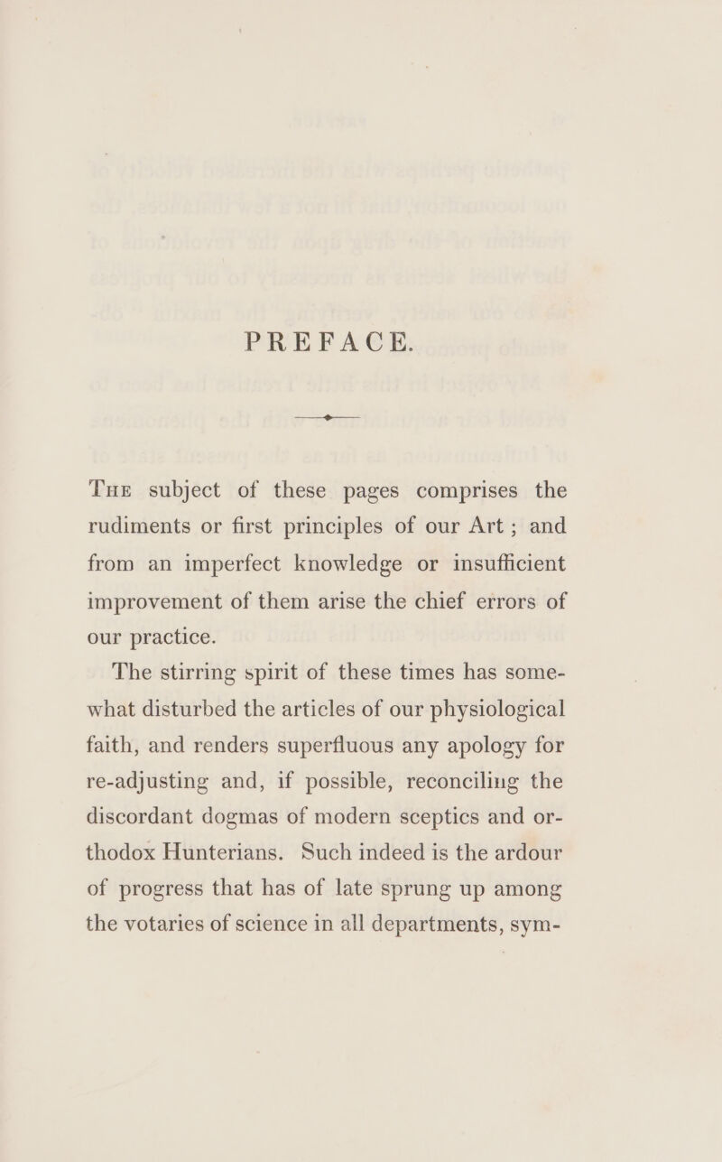 PREFACE. Tue subject of these pages comprises the rudiments or first principles of our Art; and from an imperfect knowledge or insufficient improvement of them arise the chief errors of our practice. The stirring spirit of these times has some- what disturbed the articles of our physiological faith, and renders superfluous any apology for re-adjusting and, if possible, reconciling the discordant dogmas of modern sceptics and or- thodox Hunterians. Such indeed is the ardour of progress that has of late sprung up among the votaries of science in all departments, sym-