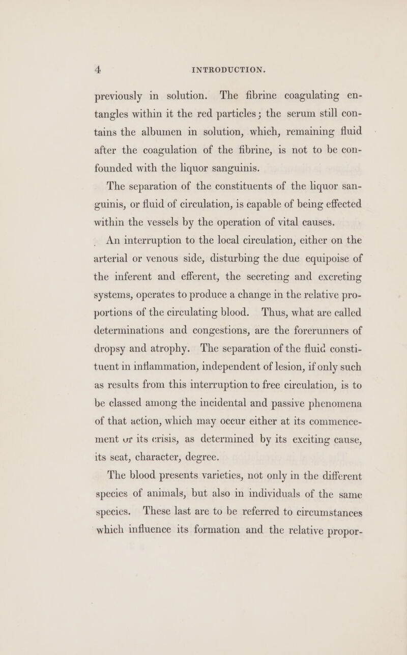 previously in solution. The fibrine coagulating en- tangles within it the red particles; the serum still con- tains the albumen in solution, which, remaining fluid after the coagulation of the fibre, is not to be con- founded with the liquor sanguinis. The separation of the constituents of the liquor san- guinis, or fluid of circulation, 1s capable of being effected within the vessels by the operation of vital causes. An interruption to the local circulation, either on the arterial or venous side, disturbing the due equipoise of the inferent and efferent, the secreting and excreting systems, operates to produce a change in the relative pro- portions of the circulating blood. Thus, what are called determinations and congestions, are the forerunners of dropsy and atrophy. The separation of the fluic consti- tuent in inflammation, independent of lesion, if only such as results from this interruption to free circulation, is to be classed among the incidental and passive phenomena of that action, which may occur either at its commence- ment uf its crisis, as determined by its exciting cause, its seat, character, degree. The blood presents varieties, not only in the different species of animals, but also in individuals of the same species. These last are to be referred to circumstances which influence its formation and the relative propor-