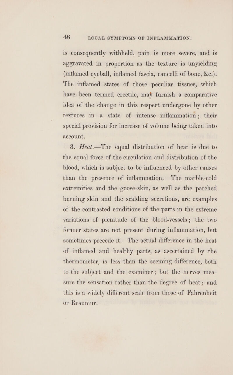 is consequently withheld, pain is more severe, and is ageravated in proportion as the texture is unyielding (inflamed eyeball, inflamed fascia, cancelli of bone, &amp;c.). The inflamed states of those peculiar tissues, which have been termed erectile, may furnish a comparative idea of the change in this respect undergone by other textures 1 a state of intense inflammation; their special provision for increase of volume being taken into account. 3. Heat.—The equal distribution of heat is due to the equal force of the circulation and distribution of the | blood, which is subject to be influenced by other causes than the presence of inflammation. The marble-cold extremities and the goose-skin, as well as the parched burning skin and the scalding secretions, are examples of the contrasted conditions of the parts in the extreme variations of plenitude of the blood-vessels; the two former states are not present durig inflammation, but sometimes precede it. The actual difference in the heat of inflamed and healthy parts, as ascertamed by the thermometer, is less than the seeming difference, both to the subject and the examiner; but the nerves mea- sure the sensation rather than the degree of heat; and this is a widely different scale from those of Fahrenheit or Reaumur.