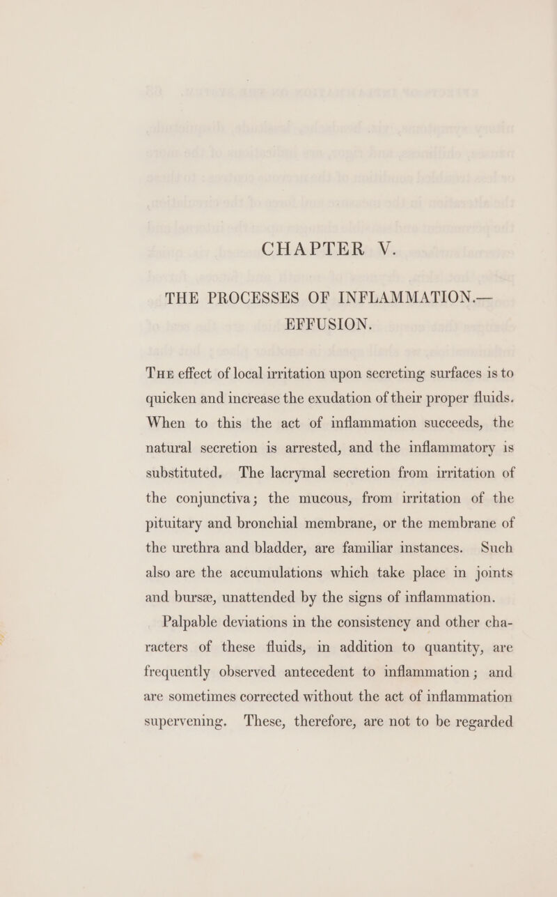 THE PROCESSES OF INFLAMMATION.— EFFUSION. Tue effect of local irritation upon secreting surfaces 1s to quicken and increase the exudation of their proper fluids. When to this the act of mflammation succeeds, the natural secretion is arrested, and the inflammatory is substituted. The lacrymal secretion from irritation of the conjunctiva; the mucous, from irritation of the pituitary and bronchial membrane, or the membrane of the urethra and bladder, are familiar instances. Such also are the accumulations which take place in joints and burse, unattended by the signs of inflammation. Palpable deviations in the consistency and other cha- racters of these fluids, in addition to quantity, are frequently observed antecedent to imflammation; and are sometimes corrected without the act of mflammation supervening. These, therefore, are not to be regarded