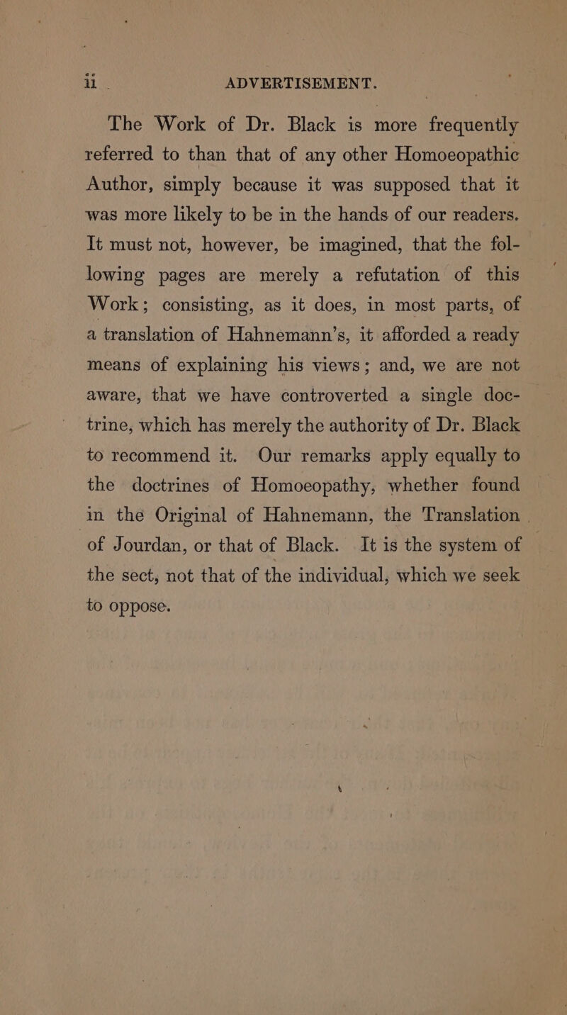 The Work of Dr. Black is more frequently referred to than that of any other Homoeopathic Author, simply because it was supposed that it was more likely to be in the hands of our readers. It must not, however, be imagined, that the fol- lowing pages are merely a refutation of this Work; consisting, as it does, in most parts, of a translation of Hahnemann’s, it afforded a ready means of explaining his views; and, we are not aware, that we have controverted a single doc- trine, which has merely the authority of Dr. Black to recommend it. Our remarks apply equally to the doctrines of Homoeopathy, whether found in the Original of Hahnemann, the Translation | of Jourdan, or that of Black. It is the system of the sect, not that of the individual, which we seek to oppose.