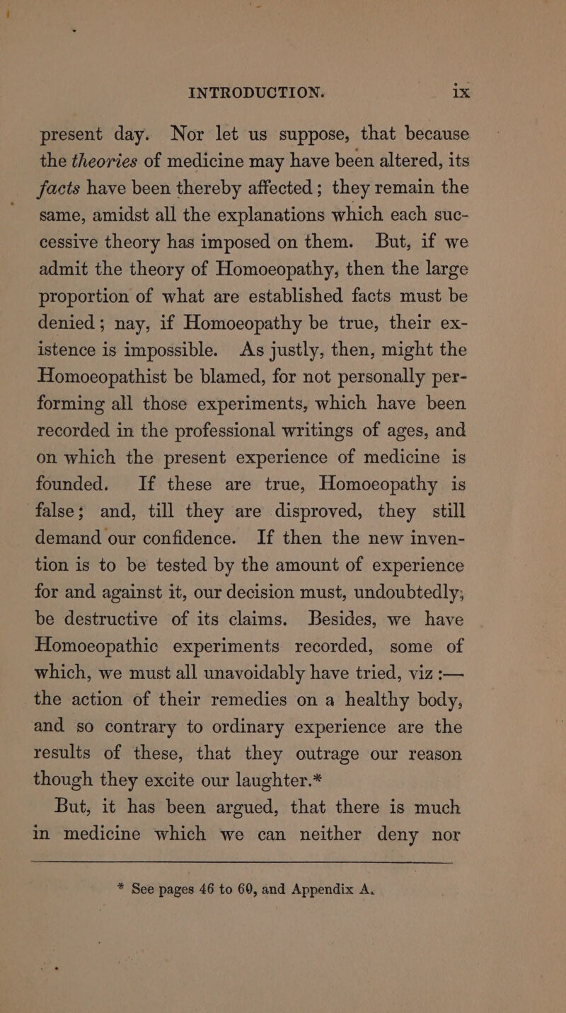 present day. Nor let us suppose, that because the theories of medicine may have been altered, its facts have been thereby affected ; they remain the same, amidst all the explanations which each suc- cessive theory has imposed on them. But, if we admit the theory of Homoeopathy, then the large proportion of what are established facts must be denied ; nay, if Homoeopathy be true, their ex- istence is impossible. As justly, then, might the Homoeopathist be blamed, for not personally per- forming all those experiments, which have been recorded in the professional writings of ages, and on which the present experience of medicine is founded. If these are true, Homoeopathy is false; and, till they are disproved, they still demand our confidence. If then the new inven- tion is to be tested by the amount of experience for and against it, our decision must, undoubtedly; be destructive of its claims. Besides, we have Homoeopathic experiments recorded, some of which, we must all unavoidably have tried, viz :— the action of their remedies on a healthy body, and so contrary to ordinary experience are the results of these, that they outrage our reason though they excite our laughter.* But, it has been argued, that there is much in medicine which we can neither deny nor * See pages 46 to 60, and Appendix A,