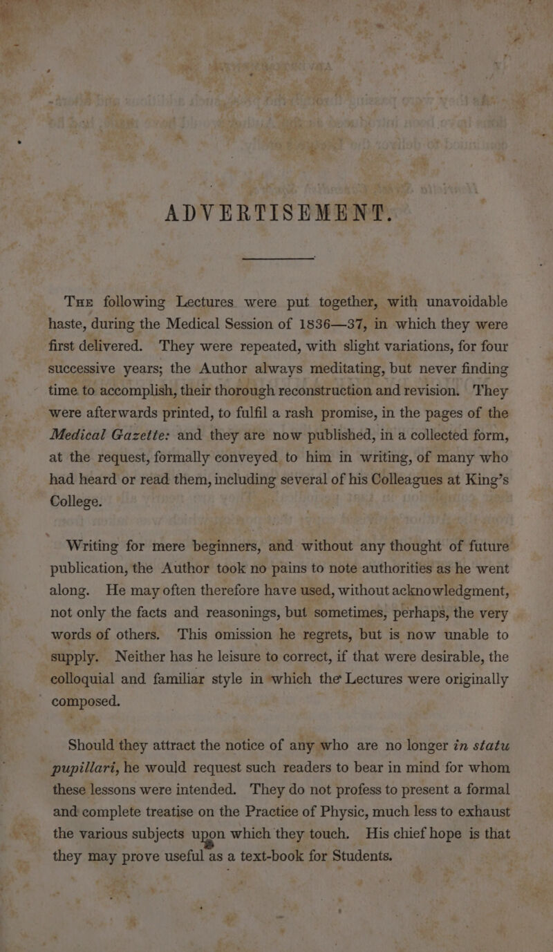 ADVERTISEMENT. Tue following Lectures were put together, with unavoidable haste, during the Medical Session of 1836—37, in which they were first delivered. They were repeated, with slight variations, for four successive years; the Author always meditating, but never finding time. to accomplish, their thorough reconstruction and revision. They were afterwards printed, to fulfil a rash promise, in the pages of the Medical Gazette: and they are now published, in a collected form, at the request, formally conveyed to him in writing, of many who had heard or read them, including several of his Colleagues at King’s College. . Writing for mere beginners, and without any thought of future publication, the Author took no pains to note authorities as he went along. He may often therefore have used, without acknowledgment, not only the facts and reasonings, but sometimes, perhaps, the very words of others. This omission he regrets, but is now unable to supply. Neither has he leisure to correct, if that were desirable, the colloquial and familiar style in which the Lectures were originally - composed. Should they attract the notice of any who are no longer in statu pupillari, he would request such readers to bear in mind for whom these lessons were intended. They do not profess to present a formal and complete treatise on the Practice of Physic, much less to exhaust the various subjects upon which they touch. His chief hope is that they may prove useful as a text-book for Students.