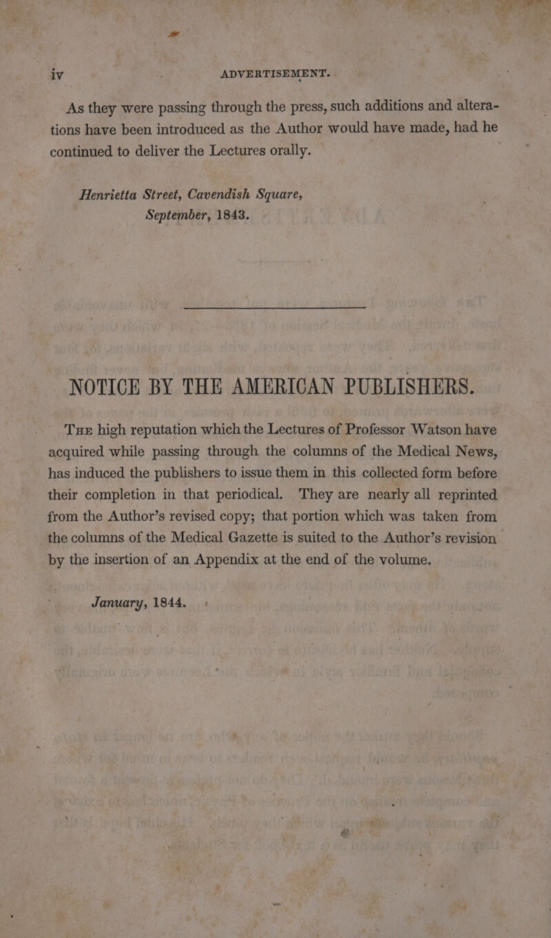 a bet 2 t we A, ; : ’ ou ; ei) ae ‘i hy 4 at iv ADVERTISEMENT. | As they were passing through the press, such additions and altera- tions have been introduced as the Author would have made, had he continued to deliver the Lectures orally. Henrietta Street, Cavendish Square, September, 1843. NOTICE BY THE AMERICAN PUBLISHERS. Tue high reputation which the Lectures of Professor Watson have acquired while passing through the columns of the Medical News, has induced the publishers to issue them in this collected form before their completion in that periodical. They are nearly all reprinted from the Author’s revised copy; that portion which was taken from the columns of the Medical Gazette is suited to the Author’s revision by the insertion of an Appendix at the end of the volume. January, 1844.»