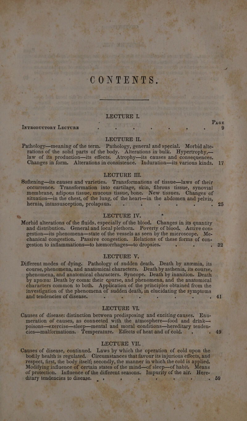 CONTENTS. LECTURE I. | Pace IntTRopuctory Lecture : ; : 4 5 . ; 9 LECTURE II. Pathology—meaning of the term. Pathology, general and special. Morbid alte- rations of the solid parts of the body. ' Alterations in bulk. Hypertrophy,— law of its production—its effects. Atrophy—its causes and consequences, Changes in form. Alterations in consistence. Induration—its various kinds. 17 LECTURE III. Softening—its causes and varieties. Transformations of tissue—laws of their occurrence. Transformation into cartilage, skin, fibrous tissue, synovial membrane, adipous tissue, mucous tissue, bone. New tissues. Changes of situation—in the chest, of the lung, of the heart—in the abdomen and pelvis, hernia, intussusception, prolapsus. ‘ : : : : » 25 LECTURE IV. * Morbid alterations of the fluids, especially of the blood. Changes in its quantity and distribution. Generaland local plethora. Poverty of blood. Active con- gestion—its phenomena—state of the vessels as seen by the microscope. Me- chanical congestion. Passive congestion. Relations of these forms of con- gestion to inflammations—to hemorrhages—to dropsies. : : . 32 LECTURE V. Different modes of dying. Pathology of sudden death. Death by anemia, its course, phenomena, and anatomical characters, Death by asthenia, its course, phenomena, and anatomical characters. Syncope. Death by inanition. Death by apnea: Death by coma: their course, and phenomena, and the anatomical characters common to both, Application of the principles obtained from the investigation of the phenomena of sudden death, in elucidating the + a and tendencies of disease. ae : é He : vad LECTURE VI. Causes of disease: distinction between predisposing and exciting causes. Enu- meration of causes, as connected with the atmosphere—food and drink— poisons—exercise—sleep—mental and_ moral conditions—hereditary tenden- cies—malformations, Temperature. Effects of heat and ofcold. . » 49 LECTURE VII. Causes of disease, continued. Laws by which the operation of cold upon the. bodily health is regulated. Circumstances that favour its injurious effects, and _ respect, first, the body itself; secondly, the manner in which the cold is applied, Modifying influence of certain states of the mind—of sleep—of habit. Means of protection. Influence of the different seasons. Impurity of the air. Here- ditary tinaeactes to disease. _ . ' : Vis . : . ) “&gt; ve 59