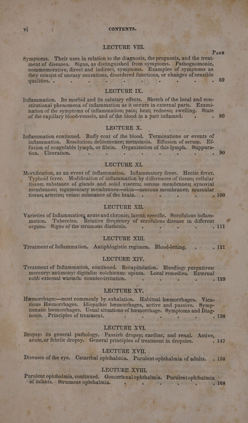 LECTURE VIII. Symptoms. Their uses in relation to the diagnosis, the prognosis, and the treat- ment of diseases. Signs, as distinguished from symptoms. Pathognomonic, commemorative, direct and indirect, symptoms. Examples of symptoms as they consist of uneasy sensations, disordered functions, or changes of sensible qualities. '. : ; ‘ ‘ ; : ‘ ea Oe LECTURE IX. Inflammation. Its morbid and its salutary effects. Sketch of the local and con- stitutional phenomena of inflammation as it occurs in external parts. Exami- nation of the symptoms of inflammation; pain; heat; redness; swelling. State of the capillary blood-vessels, and of the blood in a part inflamed. . ‘ LECTURE X. Inflammation continued. Buffy coat of the blood. Terminations or events of inflammation. Resolution; delitescence; metastasis. Effusion of serum. Ef- fusion of coagulable lymph, or fibrin. Organization of thislymph. Suppura- tion. Ulceration. : ° « ‘ A ‘ . : LECTURE XI. Mortification, as an event of inflammation. Inflammatory fever. Hectic fever. Typhoid fever. Modification of inflammation by differences of tissue; cellular tissue; substance of glands and solid viscera; serous membranes; synovial membranes; tegumentary membranes—skin—mucous membranes; muscular tissue; arteries; veins: substance of the brain. . e &gt; 4 ig LECTURE XII. Varieties of Inflammation; acute and chronic; latent; specific. Scrofulous inflam- mation. Tubercles. Relative frequency of scrofulous disease in different organs. Signs of the strumous diathesis. ‘ : ; . . LECTURE XIII. Treatment of Inflammation. Antiphlogistic regimen. Blood-letting. . - . LECTURE XIV. 69 80 90 100 111 121 mercury: antimony: digitalis: colchicum: opium. Local remedies. External cold: external warmth: counter-irritation. : : LECTURE XV. Hemorrhage:—most commonly by. exhalation. Habitual hemorrhages. Vica- rious Hzmorrhages. Idiopathic hzemorrhages, active and passive. Symp- tomatic hemorrhages. Usual situations of hemorrhage. Symptoms and Diag- nosis. Principles of treatment. ° ‘ , : - LECTURE XVI. Dropsy: its general pathology. Passive dropsy; cardiac, and renal. Active, acute, or febrile dropsy. General principles of treatment in dropsies. __ LECTURE XVI. Diseases of the eye. Catarrhal ophthalmia. Purulent ophthalmia of adults. . LECTURE XVIII. 129 138 re e . 77 of infants. - Strumous ophthalmia. ‘ ; 168 al