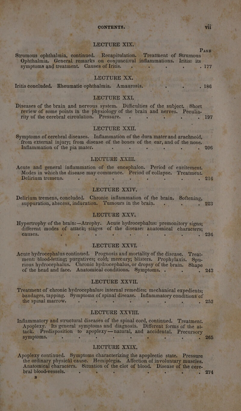 CONTENTS. . a 1% LECTURE XIX. . Pace . Stramoua ‘ophthalmia, continued. Recapitulation. Treatment of Strumous’ ) — Ophthalmia. General remarks on conjunctival inflammations. Iritis: its symptoms and treatment. Causes oflIritis.s . . : : 177 LECTURE XX. Iritis concluded. Rheumatic ophthalmia. Amaurosis. ° LECTURE XXI. Diseases of the brain and nervous system. Difficulties of the subject. Short review of some points in the physiology of the brain and nerves. Peculia- rity of the cerebral circulation. Pressure. . ‘ : ° - ,197 LECTURE XXII. Symptoms of cerebral diseases. Inflammation of the dura mater ny arachnoid from external injury; from disease of the bones of the ear, and of the nose. Inflammation of the pia mater. , . , : ‘ - 206 ? LECTURE XXIII, Acute and general inflammation of the encephalon. Period of excitement. Modes in which the disease may commence. Period of collapse. Treatment. Delirium tremens. ; . . 3 : ; A - ee LECTURE XXIV. Delirium tremens, concluded. Chronic inflammation of the brain. Softening, suppuration, abscess, induration. ‘Tumours in the brain. . : » 223 “LECTURE XXYV. Hypertrophy of the brain:—Atrophy. Acute hydrocephalus: premonitory signs; different modes of attack; stages of the 3 wih anatomical characters; causes. . : . : : : : : - 234 ' . LECTURE XXVI. Acute hydrocephalus continued. Prognosis and mortality of the disease. Treat- ment: blood-letting; purgatives; cold; mercury; blisters. Prophylaxis. Spu- rious hydrocephalus. Chronic hydr ocephalus, or dropsy of the brain. Shape of the head and face. Anatomical conditions. Symptoms. . - . 243 LECTURE XXVIII. Treatment of chronic hydrocephalus: internal remedies; mechanical expedients; bandages, tapping. Symptoms of spinal disease. Inflammatory conditions of the spinal marrow. : : : : : : : « 253 LECTURE XXVIII. Inflammatory and structural diseases of the spinal cord, continued. Treatment. Apoplexy. Its general symptoms and diagnosis. Different forms of the at- — tack. Predisposition to apoplexy—natural, and accidental. Precursory — symptoms. ° ‘ ° ; ° . ‘ 3 - 265 » LECTURE XXIX, Apoplexy continued. Symptoms characterizing the apoplectic state. Pressure the ordinary physical cause. Hemiplegia. Affection of involuntary muscles. Anatomical characters. Situation of the clot of blood. Disease of the cere- bral blood-vessels. 4 oy : ; ‘ ; ve 274 B