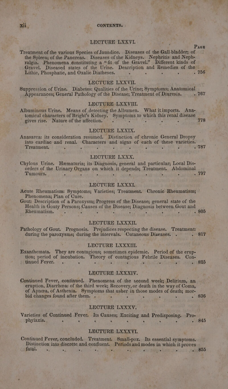 LECTURE LXXVI. . t Pace Treatment of the various Species of Jaundice. Diseases of the Gall-bladder; of the Spleen; of the Pancreas. Diseases of the Kidneys. Nephritis and Neph- ralgia. Phenomena constituting a “fit of the Gravel.’ Different kinds of Gravel. Diseased states of the Urine. Description and Remedies of the Lithic, Phosphatic, and Oxalic Diatheses. : : ° ’ . 756 LECTURE LXXVII. ' Suppression of Urine. Diabetes: Qualities of the Urine; Symptoms; Anatomical Appearances; General Pathology of the Disease; Treatment of Diuresis. - 167 LECTURE LXXVIII. Albuminous Urine. Means of detecting the Albumen. What itimports. Ana- tomical characters of Bright’s Kidney. Symptoms to which this renal disease ' gives rise. N ature of the affection. ; 3 . : 778 LECTURE LXXIX. Anasarca: its consideration resumed. Distinction of chronic General Dropsy into cardiac and renal. Characters and signs of each of these varieties. Treatment. : ‘ ‘ : : ‘ ; ; . 787 LECTURE LXxxX. Chylous Urine. Hematuria; its Diagnosis, general and particular; Local Dis- _ orders of the HAY OigAne on which it depends; Treatment. Abdominal Tumours. 5 . ‘ ‘ . , ° . 797 LECTURE LXXXI. Acute Rheumatism: Symptoms; Varieties; Treatment. Chronic Rheumatism; Phenomena; Plan of Cure. Gout: Description of a Paroxysm; Progress of the Disease; general state of the Health in Gouty Persons; Causes of the ME: Diagnosis between Gout and Rheumatism. ; : : ‘ : . 805 LECTURE LXXXII. ’ Pathology of Gout. Prognosis. Prejudices respecting the disease. Treatment: during the paroxysms; during the intervals. Cutaneous Diseases. . . 817 LECTURE LXXXIII. Exanthemata. They are contagious; sometimes epidemic. Period of the erup- tion; period of incubation. Theory of contagious Febrile Diseases. Con- tinued Fever. . : . . : r . . - 825 LECTURE LXXXIV. Continued Fever, continued. Phenomena of the second week; Delirium, an eruption, Diarrhea: of the third week; Recovery, or death in the way of Coma, of Apnoea, of Asthenia. Symptoms that usher in those modes of death; mor- bid changes found after them. . : ‘ : , . . 836 LECTURE LXXXV. Varieties of Continued Fever. Its Causes; Exciting and Predisposing. Pro- phylaxis. . : : : . : . IK . - 845 LECTURE LXXXVI. Continued Fever, concluded. Treatment. Small-pox. Its essential symptoms. a into discrete and confluent. Periods and modes in which it proves fatal. se, e. eo. e, e e, s e * . 855