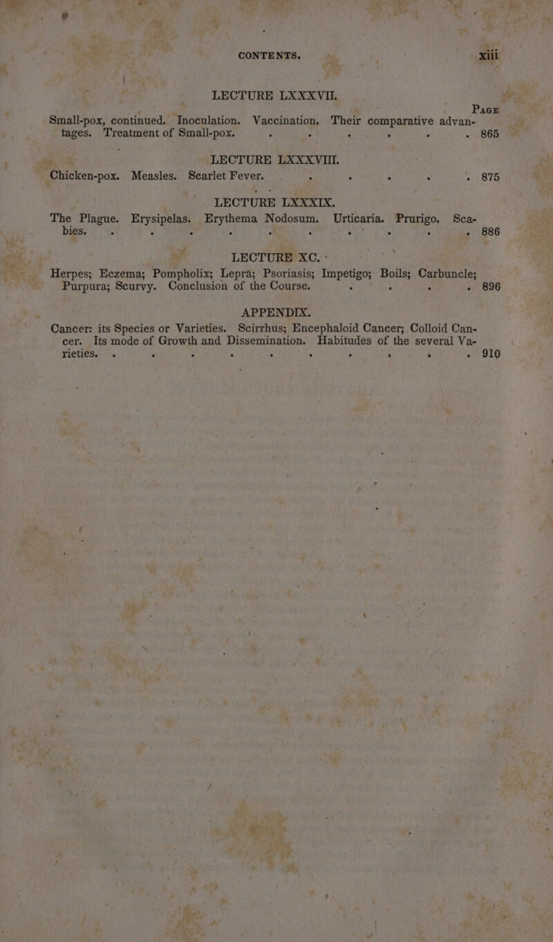 CONTENTS. xiii LECTURE LXXXVII. Pace Small-pox, continued. Inoculation. Vaccination. Their comparative advan- tages. Treatment of Small-pox. ‘ ‘ : ° . - 865 %. LECTURE LXXXVIII. Chicken-pox. Measles. Scarlet Fever. | ° : ; ; ~ 875 LECTURE LXXXIX. The Plague. Erysipelas. Erythema Nodosum. Urticaria. Prurigo. Sca- bies. : : ‘ ° a 2 rb ° ° - 886 LECTURE XC. : Herpes; Eczema; Pompholix; Lepra; Psoriasis; sa ps Boils; Carbuncle; Purpura; Scurvy. Conclusion of the Course. ; ei - 896 APPENDIX. Cancer: its Species or Varieties. Scirrhus; Encephaloid Cancer; Colloid Can- cer. Its mode of Growth and Dissemination. Habitudes of the several Va- rieties. . b E é &gt; . . 4 ‘ - 910