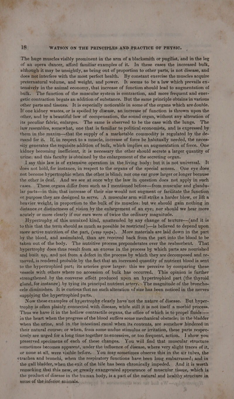 The huge muscles visibly prominent in the arm of a blacksmith or pugilist, and in the leg of an opera dancer, afford familiar examples of it. In these cases the increased bulk, although it may be unsightly, as being out of proportion to other parts, is not disease, and does not interfere with the most perfect health. By constant exercise the muscles acquire preternatural volume, and weight, and power. It seems to be a law which prevails ex- tensively in the animal economy, that increase of function should lead to augmentation of bulk. The function of the muscular system is contraction, and more frequent and ener- getic contraction begats an addition of substance. But the same principle obtains in various other parts and tissues. It is especially noticeable in some of the organs which are double. If one kidney wastes, or is spoiled by disease, an increase of function is thrown upon the other, and by a beautiful‘law of compensation, the sound organ, without any alteration of its peculiar fabric, enlarges.. The same is observed to be the case with the lungs. The law resembles, somewhat, one that is familiar to political economists, and is expressed by them in the maxim—-that the supply of a marketable commodity is regulated by the de- mand for it. If, in respect to a muscle, increase of force be habitually needed, thé neces- sity generates the requisite addition of bulk, which implies an augmentation of force. One kidney becoming inefficient, it is necessary the other should secrete a larger quantity of urine; and this faculty is obtained by the enlargement of the secreting organ. I say this law is of extensive operation in the living body: but it is not universal. It does not hold, for instance, in respect to the organs of the special senses. One eye does not become hypertrophic when the other is blind; nor one ear grow larger or longer because the other is deaf. And we see at once why the law in question does not apply in such cases. These organs differ from such as I mentioned before—from muscular and glandu- lar parts—in this; that increase of their size would not augment or facilitate the function or purpose they are designed to serve. A muscular arm will strike a harder blow, or lift a heavier weight, in proportion to the bulk of its muscles: but we should gain nothing in distance or distinctness of vision by the enlargement of an eye; nor should we hear more acutely or more clearly if our ears were of twice the ordinary magnitude. Hypertrophy of this unmixed kind, unattended by any change of texture-—(and it is to this that the term should as much as possible be restricted )—is believed to depend upon more active nutrition. of the part, (wep tpopn). More materials are laid down in the part by the blood, and assimilated, than are received back from the part into the blood to be taken out of the body. The nutritive process preponderates over the reabsorbent. That hypertrophy does thus result from an excess in the process by which parts are nourished ‘and built up, and not from a defect in the process by which they are decomposed and re- moved, is rendered probable by the fact that an increased quantity of nutrient blood is sent to the hypertrophied part; its arteries grow larger: this we perceive by comparing these vessels with others where no accession of bulk has occurred. This opinion is further strengthened by the converse effect produced upon an hypertrophied part (the thyroid gland, for instance) by tying its principal nutrient artery. » The magnitude of the broncho- cele diminishes, It is curious that no such alteration uf size has been noticed in the nerves supplying the hypertrophied parts. Now these examples of hypertrophy clearly have’not the nature of disease. But hyper- trophy is often plainly connected with disease, while still it is not itself a morbid process. Thus we have it in the hollow contractile organs, the office of which is to propel fluids: -- in the heart when the progress of the blood suffers some mechanical obstacle; in the bladder when the urine, and in the intestinal canal when its contents, are somehow hindered in their natural course; or when, from some undue stimulus or irritation, these parts respec- tively are urged for a long time together to.excessive, or too frequent, action. I show you preserved specimens of each of these changes. You will find that muscular structure sometimes becomes apparent, under the influence of disease, where very slight traces of it, or none at all, were visible before. You may sometimes observe this in the air tubes, the «trachea and bronchi, when the respiratory functions have been long embarrassed; and in the gall bladder, when the exit of the bile has been chronically impeded. And it is worth remarking that this new, or greatly exaggerated appearance of muscular tissue, which is the product of disease in the human body, is a part of the natural and healthy structure in some of the inferior. animals.