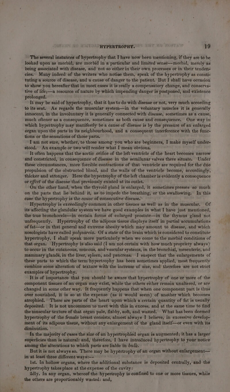 The several instances of hypertrophy that I have now been mentioning, if they are to be Jooked upon as morbid, are morbid in a particular and limited sense—-morbid, merely as being associated with disease, and not:so either in their own processes or in their tenden- cies. Many indeed’ of the writers who notice them, speak of the hypertrophy as consti- tuting a source of disease, and a cause of danger to the patient. But I shall have occasion to show you hereafter that in most cases it is really a compensatory change, and conserva- tive of life;——a resource of nature by which rt Se danger ‘is postponed, and existence prolonged. It may be said of hypertrophy, that it has to do with disease or not, very much according to its seat. As regards the muscular system—in the voluntary muscles it is generally innocent, in the involuntary it is generally connected with disease, sometimes as a cause, much oftener as a consequence, sometimes as both cause and consequence, One way in which hypertrophy may manifestly be a cause of disease is by the pressure of an enlarged organ upon the parts in its neighbourhood, and a consequent interference with the func- tions or the sensations of those parts. I am not sure, whether, to those among you who are beginners, I make myself abies stood. An example or two will render what I mean obvious. ‘It often happens that the aortic orifice of the left ventricle of the heart becomes narrow and constricted, in consequence of disease in the semilunar valves there situate. Under these circumstances, more forcible contractions of that ventricle are required for the due propulsion of the obstructed blood, and the walls of the ventricle become, accordingly, thicker and stronger. Here the hypertrophy of the left chamber is evidently a consequence or effect of the disease that previously existed at‘its outlet. On the other hand, when the thyroid gland is enlarged, it sometimes presses so much on the parts that lie behind it, as to’ impede the breathing, or the swallowing. In this case the hypertrophy is the cause of consecutive disease. Hypertrophy is exceedingly common in other tissues as well as in the muscular. Of its affecting the glandular system we have good examples in what I have just mentioned, the true bronchocele—-in certain forms of enlarged prostate--in the thymus gland not unfrequently. Hypertrophy of the adipous tissue displays itself in partial accumulations of fat—or in that general and extreme obesity which may amount to disease, and which nosologists have called polysarcia. Of a state of the brain which is considered to constitute hypertrophy, I shall speak more particularly ‘when we come to the morbid conditions of that organ. ‘Hypertrophy is’also said (I am not certain with how much propriety always) to occur in the cutaneous, mucous, and vascular systems, in the bronchial, mesenteric, and mammary glands, in the liver, spleen, and pancreas. I suspect that the enlargements of these parts to which the term’hypertrophy has been sometimes applied, most frequently combine some alteration of texture with the increase heb size, and therefore are not strict examples of hypertrophy. , It is of importance that you should be aware that hypertrophy of one or more of the component tissues of an organ may exist, while the others either remain unaltered, or are changed in some other way. It frequently happens that when one component part is thus over nourished, it is so at the expense (as it would seem) of another which becomes atrophied. ‘There are parts of the heart upon which a certain quantity of fat is usually deposited. Jt is not uncommon to meet with this in excess, and at the same time to find the muscular texture of that organ pale, flabby, soft, and wasted. What has been deemed hypertrophy of the female breast consists, almost always I believe, in excessive develop- ment of its adipous tissue, without any vs oy of the gland itself—or even with its diminution. | In the majority of cases the size of an hypertrophied organ is augmented; it has a larger superficies than is natural: and, therefore, I have introduced hypertrophy to your notice among the alterations to which parts are liable in bulk. But it is not always so. There may be hypertrophy of an organ without enlargement— in at least three different ways:—- Ist. In hollow organs, where the additional substance is deposited centrally, and the hypertrophy takes place at the expense of the cavity : 2dly. In any organ, whereof the hypertrophy is confined to one or more tissues, while the others are proportionably wasted: and,