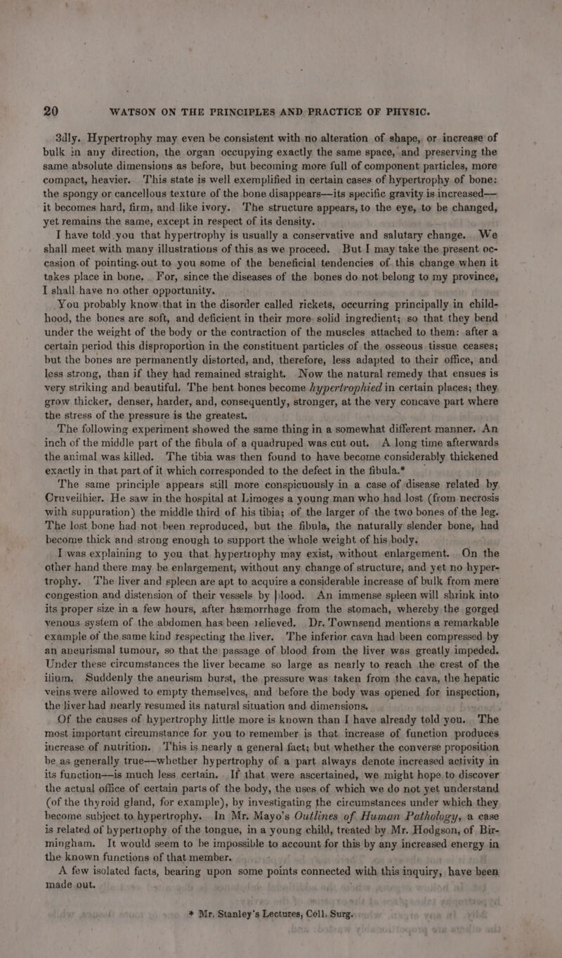3dly. Hypertrophy may even be consistent with no alteration of shape, or increase of bulk in any direction, the organ occupying exactly the same space, and preserving the same absolute dimensions as before, but becoming more full of component particles, more compact, heavier. This state is well exemplified in certain cases of hypertrophy of bone: the spongy or cancellous texture of the bone disappears—its specific gravity is increased— it becomes hard, firm, and like ivory. The structure appears, to the eye, to be changed, yet remains the same, except in respect of its density. I have told.you that hypertrophy is usually a conservative and salutary change. We shall meet with many illustrations of this as we proceed. But I may take the present oc- casion of pointing, out to you some of the beneficial tendencies of this change when it takes place in bone, .. For, since the diseases of the bones do not belong to my province, I shall have no other opportunity. You probably know, that in the disorder called rickets, occurring principally in child- hood, the bones are soft, and deficient in their more: solid ingredient; so that they bend under the weight of the body or the contraction of the muscles attached to them: after a certain period this disproportion in the constituent particles of the osseous tissue ceases; but the bones are permanently distorted, and, therefore, less adapted to their office, and less strong, than if they had remained straight. Now the natural remedy that ensues is very striking and beautiful. The bent bones become hypertrophied in certain places; they grow thicker, denser, harder, and, consequently, stronger, at the very concave part where the stress of the pressure is the greatest. The following experiment showed the same thing in a somewhat different manner. An inch of the middle part of the fibula of a quadruped was cut out. A long time afterwards the animal was killed. The tibia was then found to have become considerably thickened exactly in that part of it which corresponded to the defect in the fibula* The same principle appears still more conspicuously in a case of ‘disease related by Cruveilhier. He saw in the hospital at Limoges a young man who had lost (from necrosis with suppuration) the middle third of his tibia; of the larger of the two bones of the leg. The lost bone had not been reproduced, but the fibula, the naturally slender bone, had become thick and strong enough to support the whole weight of his body. Iwas explaining to you that hypertrophy may exist, without enlargement. .On the other hand there may be enlargement, without any change of structure, and yet no hyper- trophy. ‘The liver and spleen are apt to acquire a considerable increase of bulk from mere congestion and distension of their vessels by |lood. An immense spleen will shrink into its proper size in a few hours, after hemorrhage from the stomach, whereby the gorged venous. system of the abdomen has been telieved. Dr. Townsend mentions a remarkable example of the same kind tespecting the liver. The inferior cava had been compressed by an aneurismal tumour, so that the passage of blood from the liver was greatly impeded. Under these circumstances the liver became so large as nearly to reach the crest of the ifium. Suddenly the aneurism burst, the pressure was taken from the cava, the hepatic veins were ailowed to empty themselves, and before the body was opened for inspection, the liver had nearly resumed its natural situation and dimensions, Of the causes of hypertrophy little more is known than I have already told you. The most important circumstance for you to remember is that, increase of function produces increase of nutrition. This is nearly a general fact; but whether the converse proposition be as generally true~-whether hypertrophy of a part always denote increased activity in its fanction——is much less certain, . If that were ascertained, we might hope to discover the actual office of certain parts of the body, the uses of which we do not yet understand (of the thyroid gland, for example), by investigating the circumstances under which they become subject.to hypertrophy. In Mr, Mayo’s Outlines of Human Pathology, a case is related of hypertrophy of the tongue, in a young child, treated by Mr. Hodgson, of Bir- mingham. Jt would seem to be impossible to account for this by any increased energy in the known functions of that member. A few isolated facts, bearing upon some points connerteg with this i inquiry, have been made out. * Mr. Stanley's Lectures, Coll. Surg.