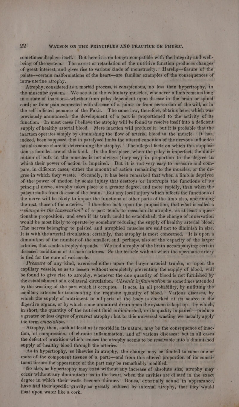 sometimes displays itself. But here it is no longer compatible with the integrity and well- being of the system. The arrest or retardation of the nutritive function produces changes of great interest, and gives rise to various kinds of monstrosity. Harelip--fissure of the palate——certain malformations of the heart-—are familiar examples of ‘the consequences of intra-uterine atrophy. Atrophy, considered as a morbid process, is conspicuous, no less than hypertrophy, in the muscular system. We see it in the voluntary muscles, whenever a limb remains long in a state of inaction-—whether from palsy dependent upon disease in the brain or spinal cord; or from pain connected with disease of a joints or from perversion of the will, as in the self-inflicted penance of the Fakir. The same law, therefore, obtains here, which was previously announced; the development of a part is proportioned to the activity of its function. In most cases I believe the atrophy will be found to resolve itself into a deficient supply of healthy arterial blood. Mere inaction will produce it; but it is probable that the inaction operates simply by diminishing the flow of arterial blood to the muscle. | It has, indeed, been supposed that in paralysed limbs the altered condition of the nervous influerice has also some share in determining the atrophy. The alleged facts on which this supposi- tion is founded are of this kind. In the first place, when the palsy is imperfect, the dimi- nution of bulk in the muscles is not always (they say) in proportion to the degree in which their power of action is impaired. But it is not very easy to measure and com- pare, in different cases, either the amount of action remaining to the muscles, or the de- gree in which they waste. Secondly, it has been remarked that when a limb.is depriyed of the power of motion by sonie injury that destroys or interrupts the functions of its principal nerve, atrophy takes place to a greater degree, and more rapidly, than when the palsy results from disease of the brain, But any local injury which affects the functions of the nerve will be likely to impair the functions of other parts of the limb also, and among the rest, those of the arteries. | therefore look upon the proposition, that what is ealled a “change in the innervation” of a part tends to occasion its atrophy, as at least a ques- tionable proposition: and even if its truth could be established, the change of innervation would be most likely to operate by somehow reducing the supply of healthy arterial blood. The nerves belonging to palsied and atrophied muscles are said not to diminish in size. It is with the arterial circulation, certainly, that atrophy is most concerned. It is upon a diminution of the number of the smaller, and, perhaps, also of the capacity of the larger arteries, that senile atrophy depends. We find atrophy of the brain accompanying certain diseased conditions of its main arteries. So the testicle withers when the spermatic artery is tied for the cure of varicocele. Pressure of any kind, exercised either upon the larger arterial trunks, or upon the capillary vessels, so as to lessen without completely preventing the supply of blood, will be found to give rise to atrophy, whenever the due quantity of blood is not furnished by the establishment of a collateral circulation.. Chronic in fi iammation is sometimes attended by the wasting of the part which it occupies. It acts, in all probability, by unfitting the capillary arteries for transmitting the requisite quantity of blood. Various diseases, by which the supply of nutriment to all parts of the body is checked at its source in the digestive organs, or by which some unnatural drain upon the system is kept up—-by which, in short, the quantity of the nutrient fluid is diminished, or its quality impaired—-produce a greater or less degree of general pint gt be but to this universal wasting we usually apply the term emaciation. | Atrophy, then, such at least as is morbid in its nature, may be the consequence of inac- tion, of compression, of chronic infiammation, and of various diseases: but in all cases the defect of nutrition which causes the atrophy seems to be resolvable into a diminished supply of healthy blood through the arteries. As in hypertrophy, so likewise in atrophy, the change may be limited to some one or more of the component tissues of a part:—-and from this altered proportion of its consti- tuent tissues the appearance of the part may be remarkably modified. So also, as hypertrophy may exist without any increase of absolute size, atrophy may occur without any diminution: ‘as in the heart, when the cavities are dilated in the exact degree in which their walls become thinner.’ Bones, externally sound in appearance, have had their specific gravity so greatly reduced by internal atrophy, that they would float upon water like a cork.