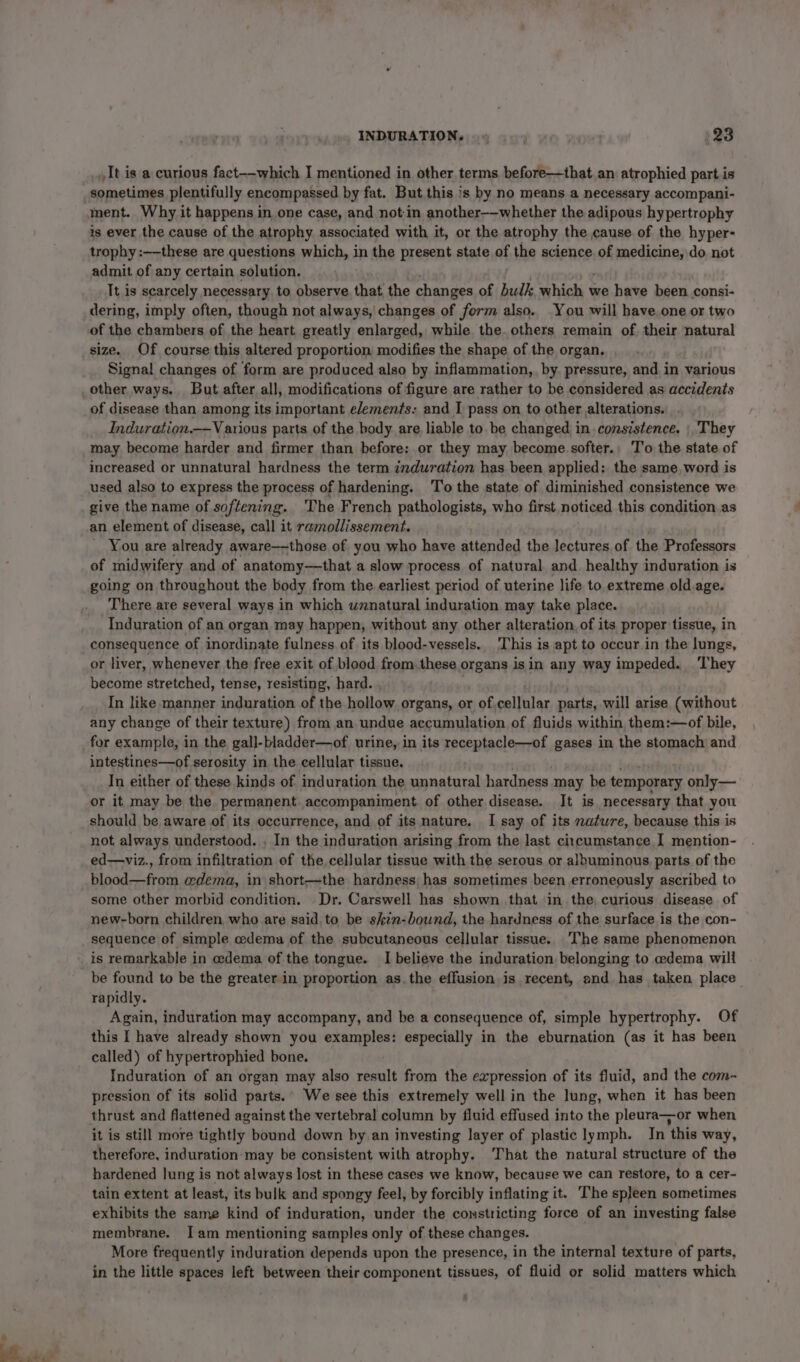 ae 3 It is a curious fact-—which I mentioned in other terms before—that an atrophied part is sometimes plentifully encompassed by fat. But this is by no means a necessary accompani- ment. Why it happens in one case, and not in another-—-whether the adipous hypertrophy is ever the cause of the atrophy associated with it, or the atrophy the cause of the hyper- trophy :——these are questions which, in the present state of the science of medicine, do not admit of any certain solution. Tt is scarcely necessary to observe that the changes of bulk which + we have been consi- dering, imply often, though not always, changes of form also. You will have.one or two size. Of course this altered proportion, modifies the shape of the organ. Signal changes of form are produced also by inflammation, by. pressure, and in various of disease than, among its important elements. and I pass on to other alterations. Induwration.——V arious parts of the body are liable to be changed in consistence. |, They may become harder and firmer than before; or they may become softer., T'o the state of increased or unnatural hardness the term induration has been applied: the same, word is used also to express the process of hardening. ‘To the state of diminished consistence we give the name of softening. The French pathologists, who first noticed this condition. as an element of disease, call it ramollissement. You are already aware——those of you who have attended the lectures of the Professors of midwifery and of anatomy—that a slow process of natural and healthy induration is going on throughout the body from the earliest period of uterine life to extreme old age. There are several ways in which unnatural induration may take place. | Induration of an organ may happen, without any other alteration, of its proper tissue, in consequence of inordinate fulness. of its blood-vessels.. This is apt to occur.in the lungs, or liver, whenever the free exit of blood from these organs isin any way impeded. ‘They become stretched, tense, resisting, hard. In like manner induration of the hollow organs, or of cellular parts, will arise (without any change of their texture) from an undue accumulation of fluids within, them:—of bile, for example, in the gall- bladder—of urine, in its receptacle—of gases in the stomach and intestines—of serosity in the cellular tissue, In either of these kinds of induration the unnatural hardness may be temporary only— or it may be the. permanent. accompaniment of other disease. It is necessary that you should be aware of its occurrence, and of its nature. I say of its nature, because this is not always understood. . In the induration arising from the last ci:cumstance I mention- ed—viz., from infiltration of the, cellular tissue with the serous or albuminous. parts of the blood—from @dema, in short—the hardness, has sometimes been erroneously ascribed to some other morbid condition. Dr. Carswell has shown that in the, curious disease of new-born children who are said to be skin-bound, the hardness of the surface is the con- sequence of simple cedema of the subcutaneous cellular tissue. The same phenomenon is remarkable in cedema of the tongue. I believe the induration belonging to edema will be found to be the greater in proportion as.the effusion is recent, and has taken place rapidly. Again, induration may accompany, and be a consequence of, simple hypertrophy. Of this I have already shown you examples: especially in the eburnation (as it has been called) of hypertrophied bone. Induration of an organ may also result from the evpression of its fluid, and the com- pression of its solid parts.’ We see this extremely well in the lung, when it has been it is still more tightly bound down by an investing layer of plastic lymph. In this way, therefore, induration-may be consistent with atrophy. That the natural structure of the hardened Jung is not always lost in these cases we know, because we can restore, to a cer- tain extent at least, its bulk and spongy feel, by forcibly inflating it. The spleen sometimes exhibits the same kind of induration, under the constricting force of an investing false membrane. Iam mentioning samples only of these changes. More frequently induration depends upon the presence, in the internal texture of parts, in the little spaces left between their component tissues, of fluid or solid matters which