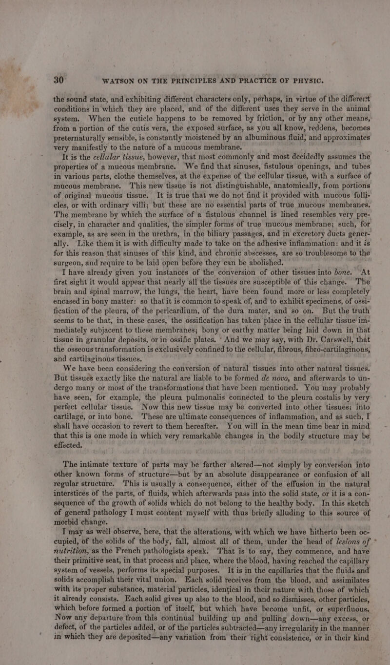 the sound state, and exhibiting different characters only, perhaps, in virtue of the differert conditions in which they are placed, and of the different uses they serve in the animal system. When the cuticle happens to be removed by friction, or by any other means, from a portion of the cutis vera, the exposed surface, as you all know, reddens, becomes preternaturally sensible, is constantly moistened by an albuminous fluid, and approximates very manifestly to the nature of a mucous membrane. It is the cellular tissue, however, that most commonly and most decidedly assumes the properties of a mucous membrane. We find that sinuses, fistulous openings, and tubes in various parts, clothe themselves, at the expense of the cellular tissue, with a surface of mucous membrane. ‘T'his new tissue is not distinguishable, anatomically, from portions of original mucous tissue. It is true that we do not find it provided with mucous folli- cles, or with ordinary villi; but’ these are no essential parts of true mucous membranes, The membrane by which the surface of a fistulous channel is lined resembles very pre- cisely, in character and qualities, the simpler forms of true mucous membrane; such, for example, as are seen in the urethra, in the biliary passages, and in excretory ducts gener- ally. ‘Like them it is with difficulty made to take on the adhesive inflammation: and it is for this reason that sinuses of this kind, and chronic abscesses, are so troublesome to the surgeon, and require to be laid open before they can be abolished. I have already given you instances of the conversion of other tissues into bone. “At first sight it would appear that nearly all the tissues are susceptible of this change. ‘The brain and spinal marrow, the lungs, the heart, have been found more or less completely encased in bony matter: so that it is common to speak of, and to exhibit specimens, of ossi- fication of the pleura, of the pericardium, of the dura mater, and so on. But the truth seems to be that, in these cases, the ossification has taken place in the cellular tissue im- mediately subjacent to these membranes; bony or earthy matter being laid down in that tissue in granular deposits, or in ossific plates. * And we may say, with Dr. Carswell, that the osseous transformation is exclusively confined to the cellular, fibrous, fibro-cartilaginows, and cartilaginous tissues. We have been considering the conversion of natural tissues into other natural tissues. But tissues exactly like the natural are liable to be formed de novo, and afterwards to un- dergo many or most of the transformations that have been mentioned. You may probably have seen, for example, the pleura pulmonalis connected to the pleura costalis by very perfect cellular tissue. Now this new tissue may be converted into other tissues; into cartilage, or into bone. ‘These are ultimate consequences of inflammation, and as such, I shall have occasion to revert to them hereafter. You will in the mean time bear in mind that this is one mode in which very remarkable changes in the bodily structure may be effected. The intimate texture of parts may be farther altered—not simply by conversion into other known forms of structure—but by an absolute disappearance or confusion of all regular structure. This is usually a consequence, either of the effusion in the natural interstices of the parts, of fluids, which afterwards pass into the solid state, or it is a con- sequence of the growth of solids which do not belong to the healthy body. In this sketch of general pathology I must content myself with thus briefly alluding to this source of morbid change. I may as well observe, here, that the alterations, with which we have hitherto been oc- cupied, of the solids of the body, fall, almost all of them, under the head of lesions of nutrition, as the French pathologists speak. ‘That is to say, they commence, and have their primitive seat, in that process and place, where the blood, having reached the capillary system of vessels, performs its special purposes. It is in the capillaries that the fluids and solids accomplish their vital union. Each solid receives from the blood, and assimilates with its proper substance, material particles, identical in their nature with those of which it already consists. Each solid gives up also to the blood, and so dismisses, other particles, which before formed a portion of itself, but which have become unfit, or superfluous. Now any departure from this continual building up and pulling down—any excess, or defect, of the particles added, or of the particles subtracted—any irregularity i in the manner. —