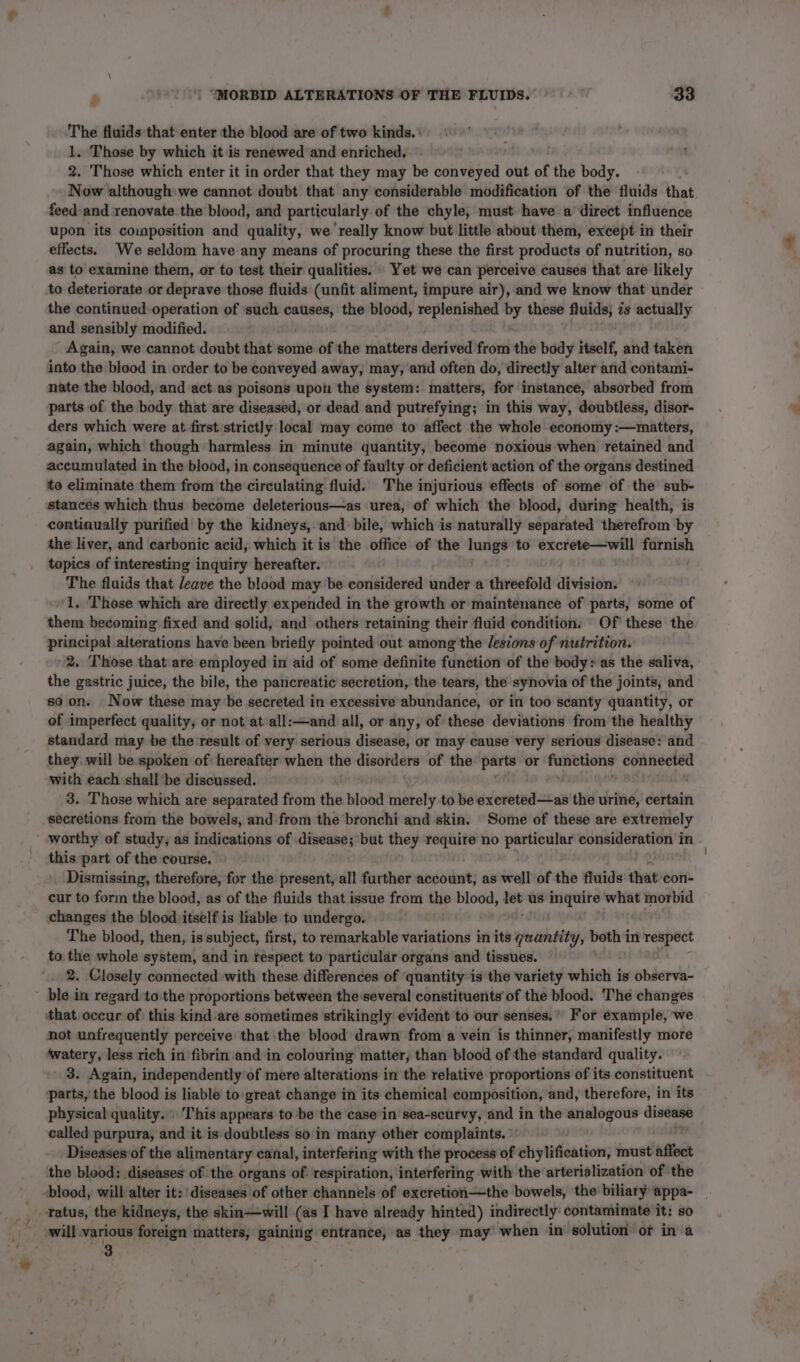 The fluids that enter the blood are of two kinds. | 1. Those by which it is renewed and enriched, 2. Those which enter it in order that they may be conveyed out of the body. Now although we cannot doubt that any considerable modification of the fluids that. feed and renovate the blood, and particularly of the chyle, must have a direct influence upon its cowposition and quality, we really know but little about them, except in their effects. We seldom have any means of procuring these the first products of nutrition, so as to examine them, or to test their qualities. . Yet we can perceive causes that are likely to deteriorate or deprave those fluids (unfit aliment, impure air), and we know that under the continued.operation of such causes, the blood, replenished by these er zs actually and sensibly modified. Again, we cannot doubt that some of the matters derived from the body itself, and taken into the blood in order to be conveyed away, may, and often do, directly alter and contami- nate the blood, and act.as poisons upou the system: matters, for instance, absorbed from parts of the body that are diseased, or dead and putrefying; in this way, doubtless, disor- ders which were at first strictly local may come to affect the whole economy :—matters, again, which though harmless in minute quantity, become noxious when retained and accumulated in the blood, in consequence of faulty or deficient action of the organs destined to eliminate them from the circulating fluid. The injurious effects of some of the sub- stances which thus become deleterious—as urea, of which the blood, during health, is continually purified by the kidneys, and bile, which is naturally separated therefrom by the liver, and carbonic acid, which it is the office of the lungs to excrete—will furnish topics of interesting inquiry hereafter. The fluids that leave the blood may ‘be considered under a threefold division. ‘1. These which are directly expended in the growth or maintenance of parts, some of them becoming fixed and solid, and others retaining their fluid condition. Of these the principal alterations have been briefly pointed out among the lesions of nutrition. 2. Those that are employed in aid of some definite function of the body: as the saliva, the gastric juice, the bile, the pancreatic secretion, the tears, the synovia of the joints, and soon. Now these maybe secreted in excessive abundance, or in too scanty quantity, or of imperfect quality, or not at all:—and all, or any, of these deviations from the healthy standard may be the result of very serious disease, or may cause very serious disease: and they will be spoken of hereafter when the aieorears of the parts or funbtions connected with each shall ‘be discussed. 3. Those which are separated from the blood merely to be éxleretisdt ay the urine, certain secretions from the bowels, and from the bronchi and skin. Some of these are extremely worthy of study, as indications of igi but they require no particular ee in - this part of the course, Dismissing, therefore, for the present, all further account, as well of the fluids that con- cur to form the blood, as of the fluids that issue from the blood, let us pee what morbid changes the blood itself is liable to undergo. The blood, then, is subject, first, to remarkable variations in its ehallhbity, both in respect to the whole system, and in respect to particular organs and tissues. , 2. Closely connected with these differences of ‘quantity is the variety which is observa- ble in regard:to:the proportions between the-several constituents’ of the blood. ‘The changes ‘that occur of) this kind are sometimes strikingly evident to our senses.’ For example, we not unfrequently perceive that the blood drawn from a vein is thinner, manifestly more ‘watery, less rich in fibrin and in colouring matter, than blood of the standard quality. 3. Again, independently of mere alterations in the relative proportions of its constituent parts, the blood is liable to great change in its chemical composition, and, therefore, in its physical quality... This appears to be the case in sea-scurvy, and in the analogous disease called purpura, and it is doubtless so'in many other complaints. °' . Diseases of the alimentary canal, interfering with the process of chylification, must affect the blood: diseases of the organs of respiration, interfering -with the arterialization of the -blood, will alter it: diseases of other channels of excretion—the bowels, the biliary appa- _ tatus, the kidneys, the skin—will (as I have already hinted) indirectly contaminate it: so will various foreign matters, gaining entrance, as they may’ when in solution or in a