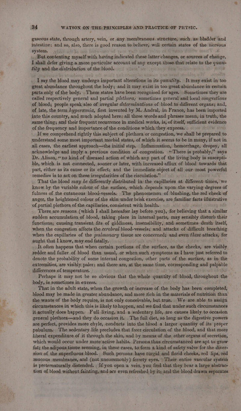 4 gaseous state, through artery, vein, or any membranous, structure, such as bladder and intestine: and so, also, yp is good reason to believe, will certain states of the nervous system. : _ But contenting myself with having Shdiostea these latter changes, or sources of change, I shall defer giving a. more particular account of any except those that'relate to the quan- tity and the distribution of the blood. Hebe I say the blood may undergo important alterations in its guantity. It may exist in too great abundance throughout the body; and it may exist in too great abundance in certain parts only of the body. . These states have been’ recognised for ages. , Sometimes they ‘are called respectively general and partial plethora; sometimes general and local congestions of blood; people speak also of irregular determinations of blood to different organs; and, of late, the term hyperemia, first invented by M. Andral, in France, has been imported into this country, and much adopted here: all these words and phrases mean, in truth, the same thing; and their frequent recurrence in medical works, is, of itself, sufficient ne of the frequency and importance of the conditions which: they express. Sint If we comprehend rightly this subject of plethora or congestion, we shall be prepared to understand some most important morbid states, of which. it seems to be in many, if not in all cases, the earliest approach—the initial step. Inflammation, hemorrhage, dropsy, all acknowledge and imply a previous condition of congestion. ‘’'There is probably,” says Dr, Alison, “no kind of diseased action of which any part of the living body is suscepti- ble, which, is not connected, sooner or later, with increased afflux of blood towards that . part, either as its cause or its effect; and the immediate one of all our: most powerful remedies is to act on these irregularities of the circulation.” That the blood may be differently distributed in) the capillaries at different: times, we know by the variable colour of the: surface, which depends upon: the varying degrees of fulness of the cutaneous blood-vessels. The phenomenon of blushing, the red cheek of anger, the heightened colour of the skin under brisk exercise, are familiar facts illustrative of partial plethora of the capillaries, consistent with health. There are reasons (which I shall hereafter lay before you), for believing that a similar sudden accumulation of blood, taking place in internal parts, may sensibly disturb their functions; causing transient fits of giddiness, insensibility, and sometimes death itself, when the congestion affects the cerebral blood-vessels; and attacks of difficult breathing when the capillaries of the pulmonary tissue are concerned; and even these attacks, for aught that I know, may end fatally. bennett It often happens that when certain portions of. the surface, as the cheeks, are visibly redder and fuller of blood than usual, or when such symptoms as I have just referred to denote the probability of some internal congestion, other parts of the surface, as in the extremities, are visibly paler: and there are, at the same time, einen and palpable . differences of temperature. Perhaps it may not be so obvious that the whale quantity of blood, Pirodehons the body, is sometimes in excess. That in the adult state, when the growth or increase of the body has been completed, blood may be made in greater abundance, and more rich. in the materials of nutrition than’ the wants of the body require, is not only conceivable, but true. . Weare able to assign circumstances in which this is likely tohappen, and we find that under such circumstances it. actually does happen. Full living, and. a ‘sedentary life, are causes likely to occasion general plethora—and they do occasion it. The fuil diet, so long as the digestive powers are perfect, provides more chyle, conducts into the blood .a larger quantity of its proper pabulum. The sedentary life precludes that freer circulation of the blood, and that more liberal expenditure of it through the skin, and by means) of the other organs of secretion, which would occur under more‘active habits. Persons thus circumstanced are apt to grow: fat; the adipous tissue seeming, in these cases, to:form a kind of safety valve for the diver- sion of the superfluous blood.. Such persons have turgid and florid cheeks, red lips, red mucous membranes, and (not uncommonly) ferrety eyes. | Their entire vascular system is preternaturally, distended. , If you open a vein, you find that they bear a large abstrac- tion of blood without fainting,/and are even refreshed by it; and the blood drawn separates