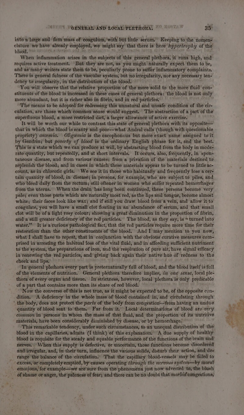 into a large and’ firm mass of coagulum, ‘with’ but little ‘Serum.’ Keeping ‘to the ‘nomen- blood. When inflammation arises in the anbjebts of this uaa plethora, it runs high, and requires active treatment. But they are not, as you might naturally expect them to be, and as many writers state them to be, peculiarly prone to suffer inflammatory complaints. There is general fulness of the Vasctlar system, but no irregularity, nor any necessary ten- dency to irregularity, in the distribution of the blood. stituents of the blood’ is increased in these cases of general plethora: ‘the blood 1 is not only more abundant, but it is richer also in fibrin, and in red particles. The means to be adopted: for rédressing this unnatural and unsafe condition of the’ cir- superfluous blood, a more restricted diet, a larger allowance of active exercise. that'in which the blood ‘is scanty and poor-—what Andral’calls (though with questionable propriety) anzemia. Oligemia is the cacophonous’ but more exact name assigned to it by Gendrin; but poverty of blood is the ordinary English phrase for it, and the best. This is a state which we can produce at will, by abstracting blood from the body in mode- rate quantity, but repeatedly, and at short intervals. It occurs, also, frequently, in spon- taneous disease, and from various causes; from a privation of the materials destined to replenish thé blood; and in cases in which'these materials appear to be turned to little ac- count, asin chlorotic girls. We-see it in those who habitually and frequently lose a cer- tain quantity of blood, in disease} in persons, for example, who are subject to piles, and from the uterus. When the drain’ has long been continued, these persons become very pale; even those parts which are naturally most red, as the lips and tongue, become almost white; their faces look like wax; and if still you draw. blood from’ a vein, and allow it to coagulate, you will have a small clot floating in an abundance of serum, and that small clot will be ofa light rosy colour; showing’a great diminution in the proportion of fibrin, and a still greater deficiency of the red particles.’ The blood, as they say, is “ turned into water.” It is a curious pathological fact, that the red particles require more time for their restoration than the other constituents of the blood. And I’may mention to you now, what I shall have to repeat, that in conjunction with the obvious curative measures com- prised in arresting the habitual loss of the vital fluid, and in affording sufficient nutriment to the system, the preparations of iron, and the respiration of pure air, have signal efficacy in renewing the red panei gases giving + eee again eee native’ hue of redness to the cheek and lips.’ Natt ‘In general plethora ‘every part is Sieisnaelaans full of blood, wid the blood itself is full of the elements of nutrition. General plethora ‘therefore implies, ii one sense, local ple- thora of every organ and tissue. In strictness, however, local pia reve is only predicable of a part that contains more than its share of red blood. ‘Now the converse of this is not true, as it might be expected ‘td be, of the opposite con- dition.” “A deficiency in the whole mass of blood contained in; ahd’ ciréulating through ' the body, does not protect the parts of the body from congestion—-from having an undue quantity of blood sent’ to them.” Far from it. Local délerminations of blood are ver common in persons'in whom the mass of that fluid, and the ‘proportion ‘of its nutritive materials, havé been considerably diminished ‘by disease, or by hemorrhage.’ This remarkable tendency, under such circumstances, to:'an unequal distribution ' of the blood in the capillaries, admits (I think) of this explanation A due supply of healthy’ blood is requisite for the steady and equable performance of the functions of the braitt and’ nerves. When this supply is defective, or uncertain, those functions become: disordered and. irregular, and, in-their turn, influence the various solids, disturb their action, and -dé- range the’ balance of the ‘circulation.’ That the capillary blood-vessels maybe filled’ to excess, Or’ “completely emptied, by’ causes operating through the nervous system—by moral _ emotions, for example--we aré'sure' froin the phenomena just now adverted ‘to, the blush _ of shame or anger, the ‘paleness of fear; and'there can be no doubt that morbid congestions,