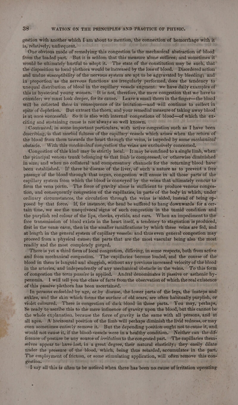 gestion with another which Iam about to mention, ie connection of eset with it is, relatively, unfrequent. One obvious mode of remedying: this congestion is the mechanical abstraction of blood from the loaded part. But it is seldom that this measure alone suffices; and sometimes it would be ultimately hurtful to adopt it. ‘The state of the’ constitution may be such, that’ the disposition to local plethora would be increased by the loss of blood. « Disordered action and undue susceptibility of the nervous system are apt'to be aggravated by bleeding; and in proportion as the nervous functions are irregularly performed, does the tendency to unegual distribution of blood in the capillary vessels augment: we have daily examples of this in hysterical young women. It is not, therefore, the mere congestion that we have to consider; we must look deeper, for its cause. Leave a small thorn in the finger—the blood will be collected there in consequence of its irritation—and will continue to collect in spite of depletion. But extract the thorn, and your remedial measure of taking away blood is at once successful. So it'is also with internal’ congestions of blood—of which the ex- citing and sustaining cause is not’always so well known. ‘ ‘Contrasted, in some important particulars, with active congestion such as I abe been describing, is that morbid fulness of the capillary vessels which arises when the return of the blood from them towards the heart through the veins, is impeded by some mechanical obstacle. With this mechanical congestion the veins are exclusively concerned. Congestion of this: kind may be strictly local.» It:may be confined to a single limb, when the principal venous trunk belonging to that limb is ‘compressed, or otherwise diminished in size; and when no collateral’ and compensatory channels for the returning blood have been established. If there be disease of the liver, of such’ a nature as to prevent a free passage of the blood through ‘that organ, congestion will ensue in all those parts of the capillary system from which the blood is conveyed by’ the veins that ultimately concur to form the vena porte. The force of gravity alone is sufficient to produce venous conges- tion, and consequently congestion of the capillaries, in parts of the body in which, under ordinary circumstances, the circulation through the veins is’ aided, instead of being op- posed by that force. If, for instance, the head be suffered to hang downwards for a cer- tain time, we see the unequivocal’signs of such congestion in the tumid condition and the purplish red colour of the lips, cheeks, eyelids, and ears. When an impediment to the free transmission of blood exists in the heart itself, a tendency to stagnation is produced, first in the vene cave, then in the’smaller ramifications by which these veins are fed, and at length in the general system of capillary vessels: and thus even general congestion may proceed from a physical cause; the parts that are the most spacilinrs being os the ir readily and the most completely gorged, | ‘There is yet a third form of local congestion, differing, in some respects, Biot from active and from mechanical congestion. The ‘capillaries ‘become loaded, and the course of the blood in them is languid and sluggish, without any previous increased velocity of the blood in the arteries, and independently of any mechanical obstacle in the veins. T’o this form of congestion the term passive is applied. Andral denominates it passive or asthenic hy- peremia. I will tell you the class of facts from the 5 en of which the real existence of this passive plethora has been ascertained. In persons enfeebled’ by age, or by disease, the lower fits of the legs, the ‘insteps and ankles, and the skin which forms the surface of old scars, are often habitually purplish, or violet coloured. There is congestion of dark blood in those’ parts. ° You may, perhaps, be ready to ascribe this to the mere influence of gravity upon the blood, but this cannot be the whole explanation, because the force of gravity is the same with all persons, and at all ages. A’ horizontal position of the limb will perhaps diminish the livid redness, or may even sometimes entirely remove it. But the depending position ought not to cause it, and. would not cause it, if the blood-vessels were in’a healthy condition. Neither can the dif- ference of posture be any source of irritation’ to the congested part. ‘The capillaries them- selves appear to’ have lost, in a great degree, their natural elasticity; they easily dilate under the pressure of the blood, which, being thus retarded, accumulates in the part. The it A ap of friction, or some Srisaubaetre application, will often remove this con- gestion. |” ewer I'say all this is often to be noticed when there has been no cause of irritation wpetdintat