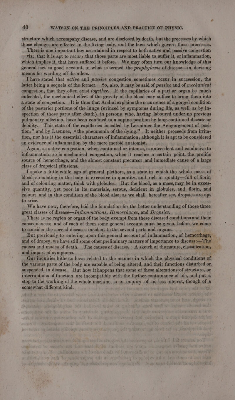 structure which accompany disease, and are disclosed by death, but the processes by which those changes re effected in the living body, and the laws which govern those processes. There is one important law ascertained in respect to both active and passive congestion —viz:, that it is apt to recur; that those parts are most liable to. suffer it, or inflammation, which implies it, that have suffered it before. We,may often turn our knowledge of this general fact to good account, in what is termed the prophylaxis of iienene so devising means for warding off disorders. I have stated that active and passive congestion, sometimes occur. in succession, the latter being a sequela of the former. So, also, it may be said of passive and of mechanical congestion, that they often exist together. . If the capillaries of a part or organ be much enfeebled, the mechanical effect of the gravity of the blood may suffice to bring them into a state of congestion. It is thus that Andral explains the occurrence of a gorged condition of the posterior portions of the lungs (evinced by. symptoms during life, as well as by in- spection of those parts after death), in persons who, having laboured under-no previous pulmonary affection, have been confined to a supine position by long-continued disease or gebility. This state of the capillaries is called by, Lerminier the “engorgement, of posi- tion;” and by Laennec, the pneumonia of the dying.’ . It neither proceeds from irrita- tion, nor has it the essential characters of inflammation; although it is apt to be considered an evidence of inflammation by the mere morbid anatomist. Again, as active congestion, when continued or intense, is antecedent and conducive to inflammation; so is mechanical congestion, when it reaches a certain point, the prolific source of hemorrhage, and the almost constant precursor and immediate cause of a large class of dropsical effusions. I spoke a little while ago of general plethora, as a state in which the whole mass of blood circulating in the body is excessive in quantity, and rich in quality—full of fibrin and of colouring matter, thick with globules. But the blood, as.a mass, may be in exces- sive quantity, yet poor in its materials, serous, deficient in globules,.and_ fibrin, and colour; and in this condition of the blood also, as we shall hereafter see, iid ica are apt to arise. We have now, therefore, laid the foundations for the better understanding of rated three gteat classes of disease—Inflammations, Hemorrhages, and Dropsies. There is no region or organ of the body exempt from these diseased conditions and their consequences; and of each of them some general account must be given, before we come to consider the special diseases incident to the several parts and organs. But. previously to. entering upon this general account of inflammation, of hommerhah and of dropsy, we have still some other preliminary matters of importance to discuss:—-The causes and modes of death. The causes of disease.. A sketch of the nature, classification, and import of symptoms. Oar i inquiries hitherto have related to the manner in which the physical daptaians of the various parts of the body are capable of being altered, and their functions disturbed or, suspended, in disease, But how it happens that some of these alterations of structure, or interruptions of function, are incompatible with the further:continuance of life, and put a stop to the working of the whole machine, is an inquiry of no less interest,’ hough of a - somewhat different kind, |