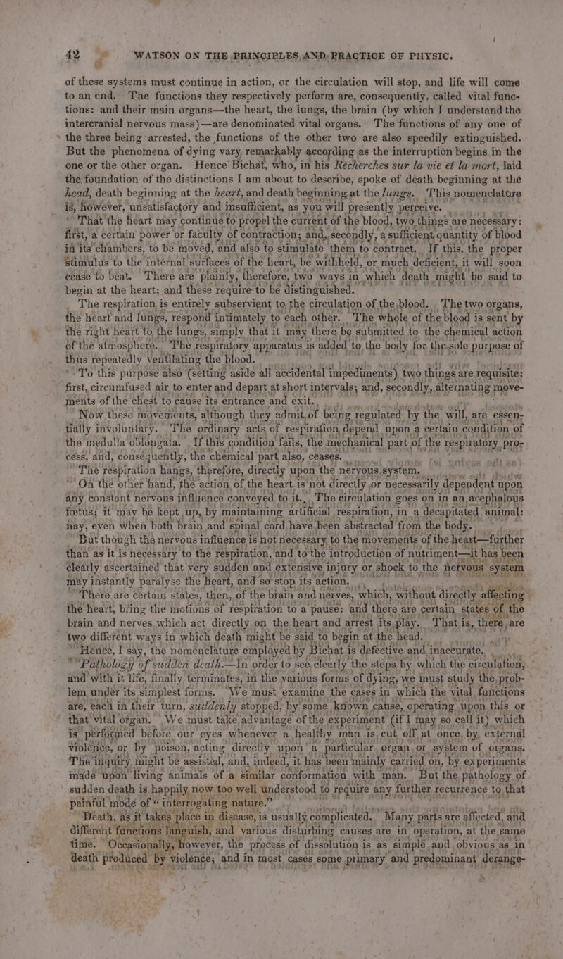 - of these systems must. continue in action, or the circulation will stop, and life will come toanend, ‘’he functions they respectively perform are, consequently, called vital func- tions: and their main organs—the heart, the lungs, the brain (by which J understand the intercranial nervous mass)—are denominated vital organs. The functions of any one of the three being arrested, the functions of the other two are also speedily extinguished. But the phenomena of dying vary, remarkabl; y according as the interruption begins in the one or the other organ. Hence’ Bichat, who, in his Recherches sur la vie et la mort, laid the foundation of the distinctions I am about to describe, spoke of death beginning at the head, death beginning at the heard, and death beginning at the Jungs. This, nomenclature is, however, unsatisfactory and insufiicient, as you \ ‘will presently perceive. That the heart may | continue to propel the current of the blood, two ) things. are necessary : first, a certain power or faculty of | contraction; and,, secondly, a sufficient, quantity of blood in its chambers, to be moved, and also to stimulate ‘them to contract, If this, the proper Stimulus to the internal ‘surfaces of the heart, be withheld, or much deficient, it will soon cease to beat. There are plainly, therefore, two ways in which death ‘might | be said to begin at the heart; and these require to be distinguished. : _ The respiration is entirely subservient to, the ¢ circulation of the blood. The two organs, the heart and lungs, respond intimately to each other. “The whole of the blood i is. sent by the right heart to the lungs, simply that: it may there be submitted to the chemical action of the atmosphere. The respiratory apparatus | is added. to, the body J for the. sole purpose of thus repeatedly ventilating the blood. T'o this purpose also (setting aside all accidental impediments) two things are requisite: first, circumfused air to enter and depart at short intervals; and, secondly, altemating move- ments of the chest to cause its entrance and exit... Now these movements, although they admit, of being regulated by the will, are essen- tially involuntary. ‘The ordinary acts of respiration, depend upon 2 certain condition of the medulla oblongata. , If this condition fails, the mechanical part , of the’ respiratory, pror cess, and, consequently, the ‘chemical part, also, ceases. é The respiration hangs, therefore, directly upon. the neryous. system. On the other hand, ‘the action of the heart i is’ ‘not directly, or necessarily dependent upon any constant nervous influence conveyed to it... The circulation goes on in an acephalous foetus; it may be kept ,up,, by, maintainin: artificial Tespiration, in a decapitated animal: hay, even when both brain and spinal cord have been abstracted from the body. But though the nervous influence is not necessary to the movements ‘of the heart—further than as it is necessary ‘to the respiration, and to the introduction of nutriment—it ha s been clearly ascertained that very “sudden and extensive Anjury_ or. shock to the netvous “system iy instantly paralyse the heart, and so: stop its action. Kory Ng ' There are certain states, then, of the brain and nerves, which, without directly affecting the heart, bring the motions of respiration toa pause: and there | are certain states ol the fisue a Bs two different ways in which death might be’ said to begin. at. the head. ‘ “Hence, I say, the nomenclature employed by Bichat.1 1s ‘defective and inaccurate. Abt “Pathology of sudden death.—In order to see, clearly | the steps by. which the circulation, and with it life, finally. terminates, in the various forms of dying, we inust study the prob- | lem, under its simplest forms. “We must examine the cases in ‘which the vital fanctions are, each i in their turn, sudden y ‘stopped, by’, some known cause, operating upon this or hy is ‘performed before. our eyes. whenever a a healthy man is. cut off at once, by, external violence, or by poison, acting directly upon * a particular organ, or system pt organs. Di, edt made upon living a aaa 4 a atari? conformation with man. But the fA of sudden death is happily, now too well understood. to require any further recurrence to, ) that painful mode of: “ interrogating nature.” “Death, as it take : place i in disease, is usually, complicated, Many parts are e affected, ‘and different fdnetions 1a nguish, and various disturbing causes are in. operation, at the. sa time. “Occasionally, fetevet the process of dissolution i Is as ‘simple. and obvious, as in death produced by violence; and i in most cases some primary ‘and predominant derange- n ‘ -_ ~