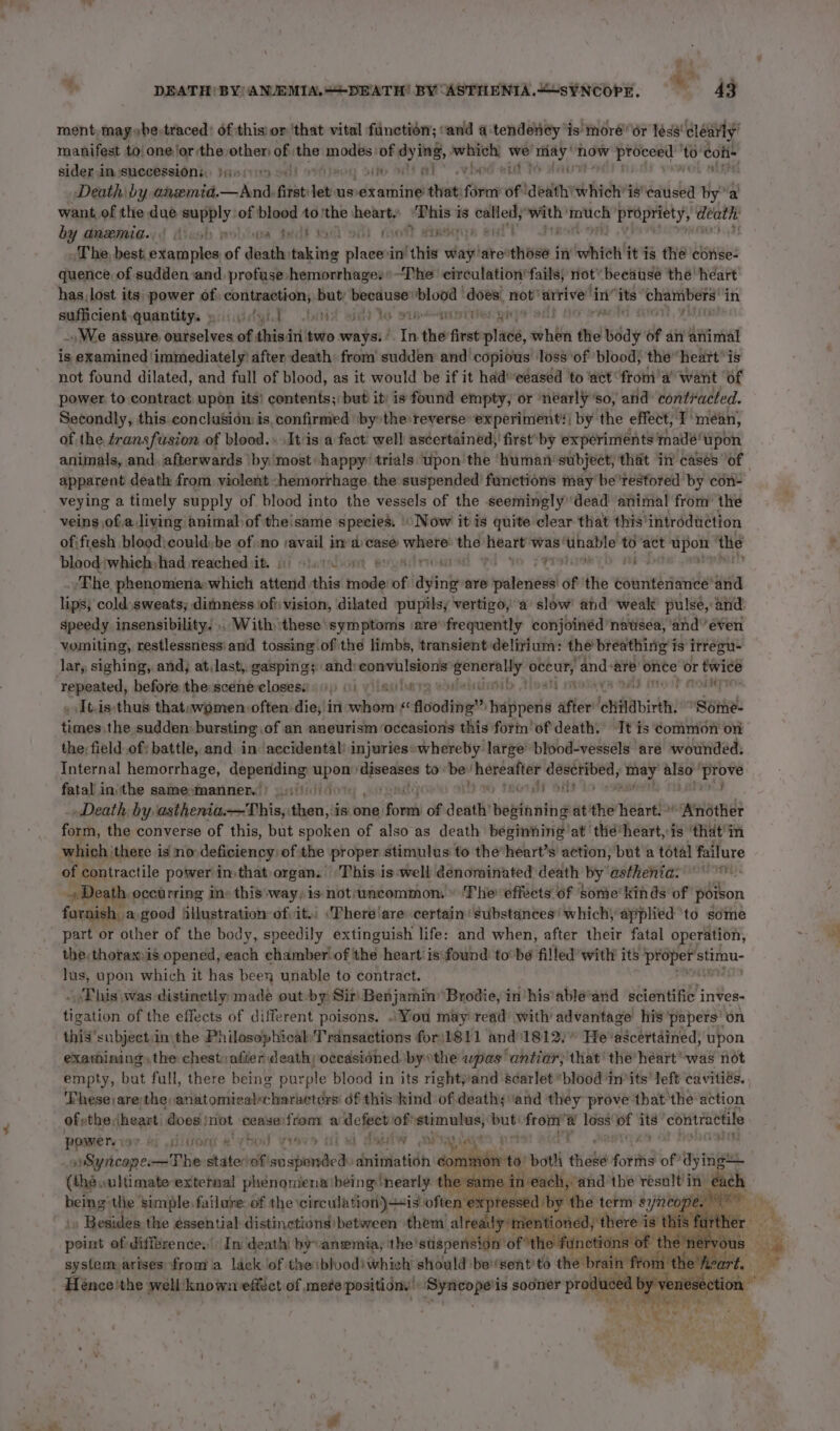 ~~ ment, maybe-traced! of thisior ‘that vital function; ‘and 4 tendency is moré or léss' clearly’ manifest to one‘or the other of _ modes of dying, renee. hes ik, now bd Bee Conte sider in successions, jie ciy os!) rite litt at” who Death by anemid.—aAnd, fits et usvexamine that: fi of ‘deaith which’ is‘eaused bya want of the due supply of blood to ‘the heart) “Phis is called, with’ ‘mmtuch sa pie by dmeemnia.; | Aleoh wolbua ted? A ott tyott damsqyA ert The, best. examples of death taking placesi ‘in’ this way! are’ e686 | in which it is the conse- quence of sudden and. profuse hemorrhages*-The circulation fails) not’ because the heart has, lost its power of, contraction; but apes blood does, not’ arrive in” its ‘chambers’ in suficient,quadntitys yiicitytt obit set to pip ainn iter gay mt -. We assure, ourselves of thisin two ways: ° Tis the first pad, when the wéay of an animal is examined immediately’ after death: from’ sudden and copious’ loss ‘of blood) the heart’ is not found dilated, and full of blood, as it would be if it had ceased to ‘act spe cthi want of power to contract upon its! contents; but it) is found empty, or ‘nearly ’so, and contracted. Secondly, this conclusion is. confirmed ‘by the:reverse ‘experiment! by the effect, I’ mean, of the transfusion of blood.» It'is a fact well ascertained,’ first’ by experiments made! upon apparent death from violent -hemorrhage. the suspended functions may be'restored' by con- veying a timely supply of blood into the vessels of the seemingly dead animal from’ the veins ofa living animal: of the'same species. Now it is quite clear that this’ introduetion ofifresh bloodicould:be of no savail ima case bpp the heart ‘was! eect to act eee ‘the blood:which had reached iit. shatadios PTT mw The phenomena which attend this ids oft dyin are patendil of the countenance and lips, cold sweats; dimness iofi vision, dilated pupils, vertigo, a slow’ and weak pulse, and. speedy insensibility. ,. With these symptoms ‘are’ frequently conjoinéd ‘natsea, ‘and’even vomiting, restlessness' and tossing. of the limbs, transient delirium: the breathing i is itregu- Tepeated before the sceneé-elosess 9 ))) 6) y\istlurrg . Baa OAS into t MObNY _ It.is:thus thatswomen: often die, in whom &lt;« Aooding” sadlivel after ‘childbirth. Some- ‘al the sudden: bursting), of an aneurism ‘occasions this form’ ofdeath. Tt is common ov the: field of: battle, and. in accidental! injuries»whereby large blood-vessels are wounded. Internal hemorrhage, depending upon’ gaat to — hepeater esi i Ashe § also rare fatal in\the samesmanner. ) i ots tac gH Death by asthenia—This, then, is one ‘Rob of death’ bovinhthg at the heart. miaene? form, the converse of this, but spoken of also as death beginning'at thé*heart, is ‘that'in of contractile power in, that organ. This is-well denominated death by asthenia: og Death. occurring inv this:way) is not:wmcommon. » ‘The effects of Sone’ kinds of poison furnish, a good 4ilustration of; it. \There'are certain substances’ which, applied to some the, thorax-is opened, each chamber! of the heart’ isfownd to’be filled’ with its ers stimu- lus, upon which it has been unable to contract. - This \was distinctly: made out -by Sir Benjamin’ Brodie, inhis'able’and scientific’ inves- igalion of the effects of different poisons. .You may read’ with’ advantage’ his ‘papers’ on this subject:in the Philosophical Transactions for\1811 and” 1812.° He'ascertained, upon exathining, the chestvafier death; occasioned bythe was antiar; that' the’ heart was not empty, bat full, there being purple blood in its rightyand scarlet blood in’its’ left cavitiés. ‘Fhese)arethe,anatomicalcharacters' df this kind of death; ‘and they prove ‘that the action of athe, Sasi does jnot ceaseifrom a defect of omen wes nye eh a loss’ ia its ‘contractile power. i be ostittesrs is rhs Lod rave ; ; See 7 bat! ‘it epee Bates rbignicag cocntTie staterof' si dbeiaticto .dniinfatidh pi ae it chieke fori’ of’ dying (thé oultimate extemal phenomena being: ‘nearly the same in each, ‘andthe result’ in oh being'the simple. failure: of the circulation) is often ‘exptesetdibiy’ the term s ynreope.  Besides the éssential distinctions between them already mentioned; there is this: furt point of diffrence.’ In death’ by anemia, the stispension’ of ‘the functions of the ery system arises from a lack lof theiblvod!whieh’ should be'’sent to the brain f om the’! Ady uf .