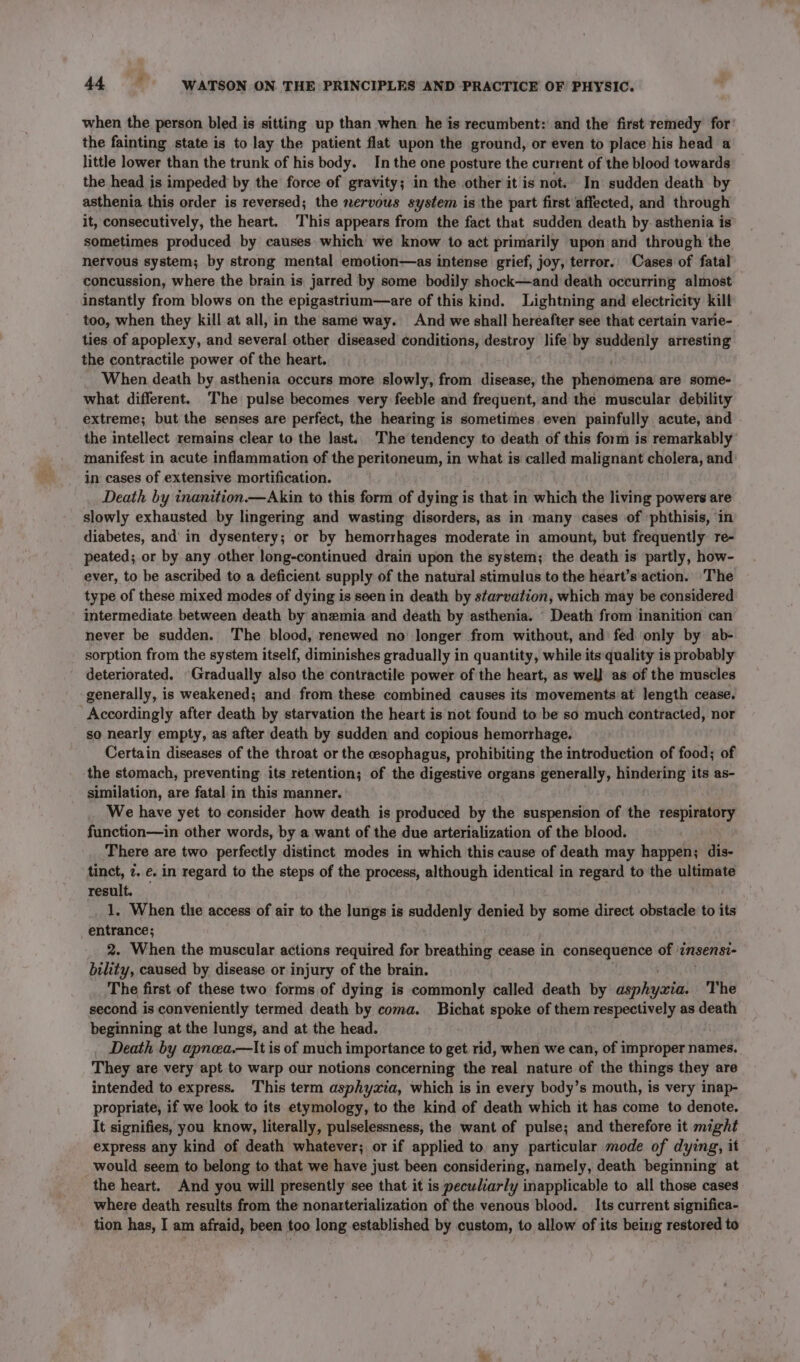 when the person bled is sitting up than when he is recumbent: and the first remedy for the fainting state is to lay the patient flat upon the ground, or even to place his head a little lower than the trunk of his body. In the one posture the current of the blood towards the head is impeded by the force of gravity; in the other it is not. In sudden death by asthenia this order is reversed; the nervous system is the part first affected, and through it, consecutively, the heart. This appears from the fact that sudden death by asthenia is sometimes produced by causes which we know to act primarily upon and through the nervous system; by strong mental emotion—as intense grief, joy, terror. Cases of fatal concussion, where the brain is jarred by some bodily shock—and death occurring almost instantly from blows on the epigastrium—are of this kind. Lightning and electricity kill too, when they kill at all, in the same way. And we shall hereafter see that certain varie- ties of apoplexy, and several other diseased conditions, destroy life by suddenly arresting the contractile power of the heart. When death by asthenia occurs more slowly, from disease, the phendintte are some- what different. The pulse becomes very feeble and frequent, and the muscular debility extreme; but the senses are perfect, the hearing is sometimes even painfully acute, and the intellect remains clear to the last. The tendency to death of this form is remarkably manifest in acute inflammation of the peritoneum, in what is called malignant cholera, and: in cases of extensive mortification. Death by inanition.—Akin to this form of dying is that in which the living powers are slowly exhausted by lingering and wasting disorders, as in many cases of ‘phthisis, in diabetes, and’ in dysentery; or by hemorrhages moderate in amount, but frequently re- peated; or by any other long-continued drain upon the system; the death is partly, how- ever, to be ascribed to a deficient supply of the natural stimulus to the heart’s'action. The type of these mixed modes of dying is seen in death by starvation, which may be considered intermediate between death by anemia and death by asthenia. Death from inanition can never be sudden. The blood, renewed no longer from without, and fed only by ab- sorption from the system itself, diminishes gradually in quantity, while its quality is probably deteriorated. Gradually also the contractile power of the heart, as wel} as of the muscles generally, is weakened; and from these combined causes its movements at length cease. Accordingly after death by starvation the heart is not found to be so much contracted, nor so nearly empty, as after death by sudden and copious hemorrhage. Certain diseases of the throat or the esophagus, prohibiting the introduction of food; of the stomach, preventing its retention; of the digestive organs generally, hindering its as- similation, are fatal in this manner. _ We have yet to consider how death is produced by the suspension of the respiratory function—in other words, by a want of the due arterialization of the blood. There are two perfectly distinct. modes in which this cause of death may happen; dis- tinct, 7. €. in regard to the steps of the process, although identical in regard to the ultimate result. 1. When the access of air to the lungs is suddenly denied by some direct obstacle to its entrance; 2. When the muscular actions required for breathing cease in consequence of ‘insensi- bility, caused by disease or injury of the brain. The first of these two forms of dying is commonly called death by dileiattdi The second is conveniently termed death by coma. Bichat spoke of them respectively as death beginning at the lungs, and at the head. Death by apnea.—lIt is of much importance to get rid, when we can, of improper names, They are very apt to warp our notions concerning the real nature of the things they are intended to express. This term asphyzia, which is in every body’s mouth, is very inap- propriate, if we look to its etymology, to the kind of death which it has come to denote. It signifies, you know, literally, pulselessness, the want of pulse; and therefore it might express any kind of death whatever; or if applied to. any particular mode of dying, it would seem to belong to that we have just been considering, namely, death beginning at the heart. And you will presently see that it is peculiarly inapplicable to all those cases where death results from the nonarterialization of the venous blood. Its current significa- tion has, I am afraid, been too long established by custom, to allow of its being restored to