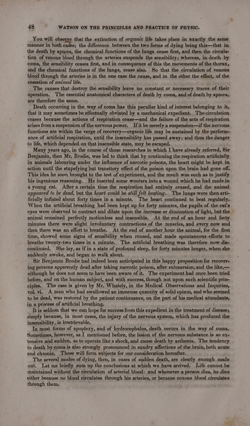 You will obserye that the extinction of organic life takes place in exactly the same manner in both jae a the difference between the two forms of dying being this—that in the death by apneea, the chemical functions of the lungs cease first, and then the circula- tion of venous blood through the arteries suspends the sensibility; whereas, in death by coma, the sensibility ceases first, and in consequence of this the movements of the thorax, and the chemical functions of the lungs, cease also. So that the circulation of venous blood through the arteries is in the one case the cause, and in the other the effect, of the cessation of animal life. The causes that destroy the sensibility leave no constant or necessary traces of their operation. The essential anatomical characters of death by coma, and of death by apnea, are therefore the same. Death occurring in the way of coma has this peculiar kind of interest belonging to it, that it may sometimes be effectually obviated by a mechanical expedient. The circulation ceases because the actions of respiration cease—and the failure of the acts of respiration arises from a suspension of the nervous power. _ If it be merely a suspension—if the nervous functions are within the verge of recovery—organic life may be sustained by the perform- ance of artificial respiration, until the insensibility has passed away; and thus the danger to life, which depended on that insensible state, may be escaped, Many years ago, in the course of those researches to which I have already referred, Sir Benjamin, then Mr, Brodie, was led to think that by continuing the respiration artificially in animals labouring under the influence of narcotic poisons, the heart might be kept in action until the stupefying but transitory effect of the poison upon the brain had gone off. This idea he soon brought to the test of experiment, and the result was such as to justify his ingenious reasoning. He inserted some woorara into a wound which he had madein a young cat. After a certain time the respiration had entirely ceased, and the animal appeared to be dead, but the heart could be still felt beating. The lungs were then arti- ficially inflated about forty times in a minute. The heart continued to beat regularly. When the artificial breathing had been kept up for forty minutes, the pupils of the cat’s eyes were observed to contract and dilate upon the increase or diminution of light, but the animal remained perfectly motionless and insensible. At. the end of an hour and forty minutes there were slight involuntary contractions of the muscles, and every now and then there was an effort to breathe. At the end of another hour the animal, for the. first time, showed some signs of sensibility when roused, and made spontaneous efforts to breathe twenty-two times in a minute. The artificial breathing was therefore now dis- continued. She lay, as if in a state of profound sleep, for forty minutes longer, when she suddenly awoke, and began to walk about. Sir Benjamin Brodie had indeed been anticipated in this happy proposition for recover- ing persons apparently dead after taking narcotic poison, after submersion, and the like,— although he does not seem to have been aware of it. The experiment had once been tried before, and on the human subject, and with success, though not upon such scientific prin- ciples. The case is given by Mr. Whately, in the Medical Observations and Inquiries, vol. vi. A man who had swallowed an immense quantity of solid opium, and who seemed to be dead, was restored by the patient continuance, on the part of his medical attendants, in a process of artificial breathing. It is seldom that we can hope for success from this expedient in the treatment of disease; simply because, in most cases, the injury of the nervous system, which has produced the insensibility, is irretrievable. In most forms of apoplexy, and of hydrocephalus, death occurs in the way of coma. Sometimes, however, as I mentioned before, the lesion of the nervous substance is so ex- tensive and sudden, as to operate like a shock, and cause death by asthenia., The tendency to death by coma is also strongly pronounced in sundry affections of the brain, both acute and chronic. These will form subjects for our consideration hereafter. ) The several modes of dying, then, in cases of sudden death, are clearly enough. made out. Let me briefly sum up the conclusions at which we have arrived. Life cannot be maintained without the circulation of arterial blood: and whenever a person dies, he dies either because no blood circulates through his arteries, or because venous blood circulates through them.