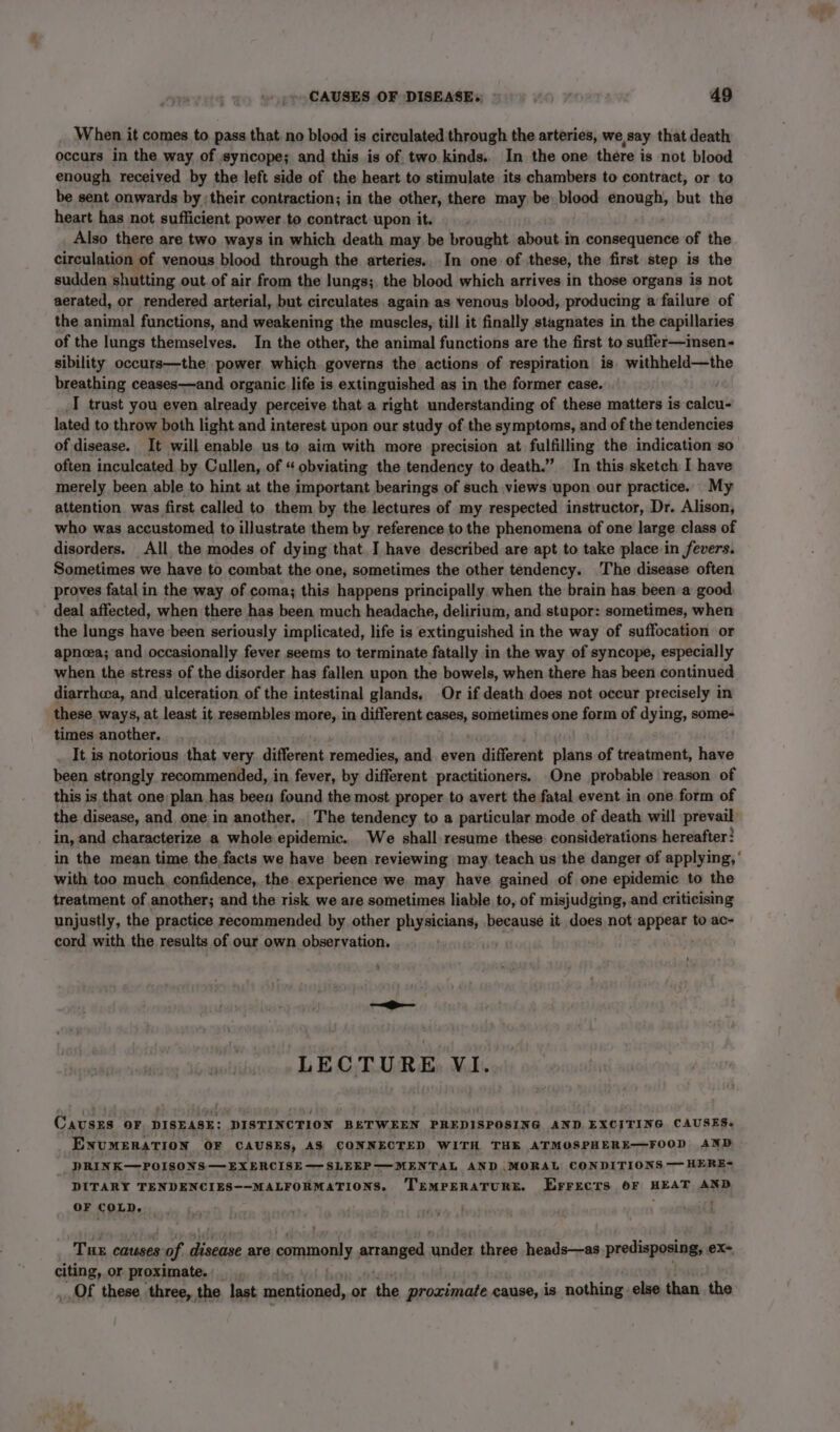 When it comes to pass that no blood is circulated through the arteries, we say that death occurs in the way of syncope; and this is of two kinds.. In the one there is not blood enough received by the left side of the heart to stimulate its chambers to contract, or to be sent onwards by; their contraction; in the other, there may be) blood Ahh si but the heart has not sufficient power to contract upon it. Also there are two ways in which death may be brought about in consequence of the circulation of venous blood through the arteries.. In one of these, the first step is the sudden shutting out. of air from the lungs; the blood which arrives in those organs is not aerated, or rendered arterial, but circulates again as venous blood, producing a failure of the animal functions, and weakening the muscles, till it finally stagnates in the capillaries of the lungs themselves. In the other, the animal functions are the first to suffer—insen- sibility occurs—the power which governs the actions of respiration is. withheld—the breathing ceases—and organic. life is extinguished as in the former case. I trust you even already perceive that a right understanding of these matters is caling' lated to throw both light and interest upon our study of the symptoms, and of the tendencies of disease. It will enable us to aim with more precision at fulfilling the indication so often inculcated by Cullen, of “ obviating the tendency to death.” In this sketch I have merely been able to hint at the important bearings of such views upon our practice. My attention was first called to them by the lectures of my respected instructor, Dr. Alison, who was accustomed to illustrate them by reference to the phenomena of one large class of disorders. All, the modes of dying that. I have described are apt to take place in fevers. Sometimes we have to combat the one, sometimes the other tendency. The disease often proves fatal in the way of coma; this happens principally. when the brain has been a good deal affected, when there has been much headache, delirium, and stupor: sometimes, when the lungs have been seriously implicated, life is extinguished in the way of suffocation or apnoea; and occasionally fever seems to terminate fatally in the way of syncope, especially when the stress of the disorder has fallen upon the bowels, when there has been continued diarrhwa, and ulceration of the intestinal glands, Or if death does not occur precisely in these ways, at least it resembles more, in different cases, sometimes one form of dy ing, some- times another. It, is notorious that very. different remedies, and even sabtenatt plane of treatment, hare been strongly recommended, in fever, by different practitioners. One probable reason of this is that one plan has been found the most proper to avert the fatal event in one form of the disease, and, one in another. The tendency to a particular mode of death will prevail: in, and characterize a whole epidemic. We shall resume these. considerations hereafter: in the mean time the facts we have been reviewing may. teach us the danger of applying, ’ with too much, confidence, the experience we may have gained of one epidemic to the treatment of another; and the risk we are sometimes liable to, of misjudging, and criticising unjustly, the practice recommended by other physicians, because it does not sescbiort to ac- cord with the results of our own observation. LECTURE VI. CAUSES OF DISEASE: DISTINCTION BETWEEN PREDISPOSING AND, EXCITING CAUSES. ENUMERATION OF CAUSES, AS CONNECTED WITH THE ATMOSPHERE—FOOD AND - DRINK—POISONS — EXERCISE — SLEEP ——MENTAL AND .MORAL CONDITIONS — HERE- DITARY TENDENCIES--MALFORMATIONS. TEMPERATURE. Errects OF HEAT AND OF COLD. vi Tue causes of disease are commonly arranged under three heads—as predisposing, ex~ citing, or proximate. 7 OF these three, the last mentioned, or the proximate cause, is nothing else than the