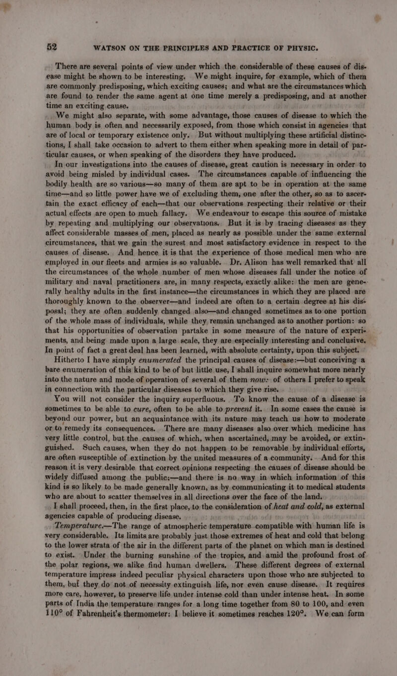 ; 52 WATSON ON THE PRINCIPLES AND PRACTICE OF PHYSIC. There are several points of view under which the considerable of these causes of dis- ease might be shown to be interesting. We might inquire, for example, which of them are commonly predisposing, which exciting causes; and what are the circumstances which are found to render the same agent at one time merely a predisposing, and at another time an exciting cause. We might also separate, with some advantage, those causes of disease to which the human. body is often and necessarily exposed, from those which consist in agencies that are of local or temporary existence only.. But without multiplying these artificial distinc- tions, I shall take occasion to advert to them either when speaking more in detail of par- ticular causes, or when speaking of the disorders they have produced. In our investigations into the causes of disease, great caution is necessary in order to avoid being misled by individual cases. The circumstances capable of influencing the bodily health are so various—so many of them are apt to be in operation at the same time—and so little power have we of excluding them, one after the other, so as to ascer- tain the exact efficacy of each—that our observations respecting their relative or their actual effects are open to much fallacy. We endeavour to escape this source of mistake by repeating and multiplying our observations. But it is by tracing diseases as they affect considerable masses of men, placed as nearly as possible under the same external circumstances, that we gain the surest and most satisfactory evidence in respect to the causes of disease., And hence. it is that the experience of those medical men who are employed in our fleets and armies is. so valuable. Dr. Alison has well remarked that all the circumstances of the whole number of men whose diseases fall under the notice of military and naval practitioners are, in many respects, exactly alike: the men are gene-- rally healthy adults in the first instance—the circumstances in which they are placed are thoroughly known to the observer—and indeed are often to a certain degree at his dis- posal; they are often suddenly changed. also—and changed sometimes as to one portion of the whole mass of individuals, while they, remain unchanged as to another portion: so that his opportunities of observation partake in some measure of the nature of experi- ments, and being made upon a large: scale, they are especially interesting and conclusive. In point of fact a great deal has been learned, with absolute certainty, upon this subject. Hitherto I have simply enumerated the principal causes of disease:—but conceiving a bare enumeration of this kind to be of but little use, I shall inquire somewhat more nearly into the nature and mode of operation of several.of them now: of others I aes to speak in connection with the particular diseases to which they give rise. You will not consider the inquiry superfluous. To know the cause of a disease is sometimes to be able to cure, often to be able to prevent it.. In some cases the cause is beyond our power, but an acquaintance with its nature may teach us how to moderate or to ‘remedy its consequences. There are many diseases also over which medicine has very little control, but the causes of which, when ascertained, may be avoided, or extin- guished. Such causes, when they do not happen to be removable by individual efforts, are often susceptible of extinction by the united measures of a community. . And for this reason it is very desirable that correct. opinions respecting the causes of disease should be widely diffused among the public;—and there is no, way in which information of this kind is so likely to be made generally known, as by communicating it to medical students who are about to scatter themselves in all directions over the face of the land. I shall proceed, then, in the first place, to the consideration of heat and cold, as external agencies capable of producing disease. Temperature—The range of atmospheric riod te ares with boasting life is very considerable. Its limits are probably just those extremes of heat and cold that belong to the lower strata of the air in the different parts of the planet on which man is destined to exist. Under the burning sunshine of the tropics, and amid the profound frost. of the polar regions, we alike find human dwellers, These different degrees of external temperature impress indeed peculiar physical characters upon those who are subjected to them, buf they do’ not of necessity extinguish life, nor even cause disease. It requires more care, however, to preserve life under intense cold than under intense heat. In some parts of India the temperature: ranges for a long time together from 80 to 100, and even 110° of Fahrenheit’s. thermometer: I believe it sometimes reaches 120°. We can form