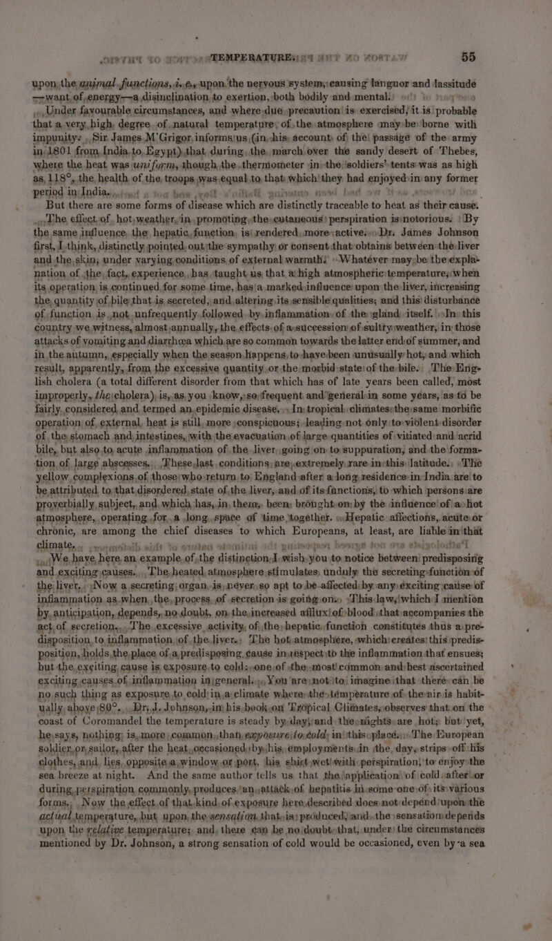 upon, the aumal. functions, 2», upon, the nervous system; causing languor and lassitude —want, of .energy——a disinclination, to exertion, both bodily and mental.) 6)! 6 yo », Under favourable circumstances, and where.dueprecaution is exercised; it.is probable ‘that a very, high, degree. of,natural temperature, of, the atmosphere anay»be borne with impunityy Sir, James.M Grigor, informsyus ,(in,-his; account, of| the! passage of the: army in) 1801 from, India, to, Egypt),that, during, the, march,over the sandy desert of Thebes, where the heat was wi furm, though,the thermometer -in-the ‘soldiers’ tents'was as high as, 118°, _ the health vf the, troops, was equal to, Bit which! they had srinpet in) uit eet period i in: Inditsndesd a toe bee xo woitisG guise mead bad ov But there are some forms of “hp nt selrich are distinctly traceable ‘ head as dedi cause. _o The, effect,of hot, weather, in, promoting, the-cutaneous' perspiration is:notorious. | By the same influence, the hepatic, function. is| rendered, more activesDr, James Johnson first, I think, distinctly, pointed, out the sympathy) or consent that:obtains between the:liver and. the, skin; under varying conditions of external warmth’ Whatever mayybe theexpla- nation of. the, fact, experience, has, taught us, that, a: high atmospheric: temperature, when its operation is continued, for some. time, has! a, marked:influence upon the: liver, increasing the, quantity ; of bile that is, secreted, and altering, its sensible qualities; and this’ disturbance of function isnot, unfrequently followed, by.inflammation, of the: gland: itself. ')»In» this country we witness, almost annually, the, effects. of aosuccession’of sulttysweatHer, in those attacks of yomiting and diarrhea which,are so common towards the latter end:of summer, and in the autumn, especially when the season,happens, to-hayebeen unusually hot, and which result, apparently, from the excessive quantity.or the morbid state: of the bile.. The Eng- lish cholera (a total different disorder from that which has of late years been called, most improperly, theicholera), is,.as, you /know,:so;frequent and”general:in some years, as-td be fairly. considered, and termed an.epidemic disease... In: tropical, climatespthe same: morbifie operation) of, external, heat is still, more )conspicuous; leading not only to-violent disorder of. the stomach and, intestines, with: the evacuation of large quantities of vitiated:and: acrid bile,, but also.to, acute inflammation of the. liver..going on to suppuration, and the forma- tion of large abscesses.:_'These,last conditions; are;extremely. rare invthis: latitude.; «The yellow, complexions,of those; who return, to; England after along residence:in: India are!to be attributed. to:that disordered, state of,the liver, and. of its fanctions, to which personsiare proyerbially, subject, and, which has,.in, ther; been brought,om by the influence! of a»hot atmosphere, operating. .for,.a long,.space of ‘time ‘together. wHepatic. afiections, acute or chronic, are among ii chief diseases to which Eniehape at leant, are liable im that climate... 4. erioteib lo svete dora ofl! gigs a bh YH Is R @haraads ttl an jWe. have here, an renuetiie 3 the Tishipebiotiohotiiste sinay en notice Holshwent aitiopesisle and. exciting causes... The, heated, atmosphere stimulates; unduly the secreting-function:of the: liver, . Now a,secreting| organ,.is,;néyer)so a pt to be-affected; by any» exciting ;cause: of inflammation as. when, the. process, of secretion is going ons) :Thisdaw,!which I mention by, anticipation, depends,.no.doubt, on, the, increased afflux! of blood thataccompanies the act. of secretion... Che excessive activity, of the, hepatic. function constitutes thus apre- disposition., to, inflammation, of, the.liyer., The hot,atmosphere, «which: creates! this predis- position, holds, the place of,a,predisposing, cause inespect)to the inflammation that ensues; but the.ex¢iting, cause is exposure,to cold;,one,of -the..most! common and best «ascertained exciting. causes.of inflam mation inigeneral. oo You ‘are; not;ito/ imagine ithat ‘there: can be no such thing as exposure to cold)in,a‘climate where, thé»témperature of; the-airis habit- ually, aboye)80°.,..Dri.J. wl ohnsony-im his-book,on Trdpical Clitatesobserves' that.on the coast of Coromandel the temperature is steady byydayjjand) theenights»are ,hot;. but yet, he,says, nothing; is,more ;,common,,than,¢ eposure lortold) in} this. places: The European soldier, on, sailor, after the heat,,cecasioned,) by);his;, employments) dn the, dayy strips -off His clothes, and, lies, opposite,a,window,or port, his shirt,wet\with perspiration} 'to enjoy&gt;the sea breeze at night. And the same author tells us that the \application’ of cold :after.or during, perspiration commonly, produces ‘an,attack,of hepatitis inisome-one of its: various forms.; Now the effect of that.kind,of,exposure here,described does not: depénd: upon the aclisal, temperature, but upon, the sensaizon, that, is) produced, and..the » sensatiomde pends upon the relative temperature; and, there can be noidoubtethat, under) the circumstances mentioned by Dr. Johnson, a strong sensation of cold would be occasioned, even bya sea