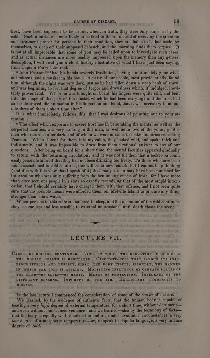 frost, have been supposed to be drunk, when, in truth, they were only stupefied by the cold. Such a mistake is most likely to be fatal to them: instead of receiving the attention and treatment proper for persons in their condition, they are ‘liable to be laid aside, by themselves, to sleep off their supposed debauch, and the morning finds them corpses. It is not at all improbable that some of you may be called upon to investigate such cases: and as actual instances are more readily impressed upon the memory than any general description, I will read you a short history illustrative of what I have just been saying, from Captain Parry’s Journal. «“ John Pearson***had his hands severely frostbitten, having unfortunately gone with- out mittens, and a musket in his hand. A-party of our people, most providentially, found him, although the night was very dark, just as he had fallen down a steep bank of snow, and was beginning to feel that degree of torpor and drowsiness which, if indulged, inevi- tably proves fatal. When he was brought on board his fingers were quite stiff, and bent into the shape of that part of the musket which he had been carrying: and the frost had so far destroyed the animation in his fingers on one hand, that it was necessary to ampu- tate three of them a short time after.” It is what immediately follows this, that I was desirous of pointing out to your at- tention. | “The effect which exposure to severe frost has in benumbing the mental as well as the corporeal faculties, was very striking in this man, as well as in two of the young gentle- men who returned after dark, and of whom we were anxious to make inquiries respecting Pearson. When I sent for them into my cabin, they looked wild, and spoke thick and indistinctly, and it was impossible to draw from them a rational answer to any of our questions. After being on board for a short time, the mental faculties appeared gradually to return with the returning circulation; and it was not fill then that a looker-on could easily persuade himself that they had not been drinking too freely. T’o those who have been much accustomed to cold countries, this will be no new remark, but I cannot help thinking (and it is with this view that I speak of it) that many a man may have been punished for intoxication who was only suffering from the benumbing effects of frost; for I have more than once seen our people in a state so exactly resembling that of the most stupid intoxi- cation, that I should certainly have charged them with that offence, had I not been quite sure that no possible means were afforded them on Melville Island to procure any thing stronger than snow-water.” When persons in this state are suffered to sleep, and the operation of the cold continues, they become less and less sensible to external impressions, until death closes the scene. LECTURE VII. CAauSsES OF DISEASE, CONTINUED. Laws B¥ WHICH THE OPERATION OF COLD UPON THE BODILY HEALTH IS REGULATED. CIRCUMSTANCES THAT, FAVOUR ITS INJU- RIOUS EFFECTS, AND RESPECT, FIRST, THE BODY ITSELF; SECONDLY, THE MANNER IN WHICH THE COLD IS APPLIED. MopiryING INFLUENCE OF CERTAIN STATES OF THE MIND—OF SLEEP—OF HABIT. Means OF PROTECTION. INFLUENCE OF THE DIFFERENT SEASONS. ImpuRITY OF THE AIR. HEREDITARY TENDENCIES TO DISEASE. In the last lecture I commenced the consideration of some of the causes of disease. We learned, by the evidence of authentic facts, that the human body is capable of bearing a very high degree of external temperature, for a short time, without detriment— and even without much inconvenience: and we learned—also by the testimony of facts— that the body is equally well calculated to endure, under favourable circumstances, a very low degree of atmospheric temperature—or, to speak in popular language, a very intense degree of cold.