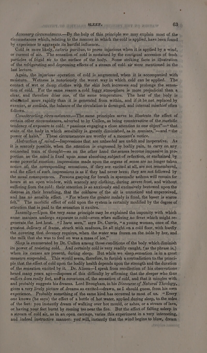 Accessary circumstances.—By thevhelp of this. principle we: may explain most of the circumstances which, relating to the manner. in which the-cold is applied, have been found by experience to aggravate its hurtful influence... Cold is more likely, cavteris paribus, to prove injurious. when it is applied by a wind, or Current of air. The sensation.of cold is sustained by the continual accession of fresh particles of frigid air to the surface of the body. Some striking facts in. illustration of the refrigerating. and. depressing effects of a stream of cold: air were mentioned in the last lecture. Again, the. injurious operation of cold is augmented, when it is accompanied with moisture. .Wetness is notoriously the worst way in which cold can be applied. The contact of wet or damp clothes with the skin both increases and prolongs the sensa- tion of cold. For the same reason a.cold foggy atmosphere is more. prejudicial than a clear, and therefore drier one, of the same temperature. The heat of the body is abstfacted more rapidly than it is generated from within, and if it be not, replaced by exercise, or cordials, the balance of the circulation:is deranged, and internal mischief often follows. . Counteracting cireumstances.—The same principles serve to Moetestn the effect of certain other circumstances, adverted to by Cullen, as being counteractive of the.morbific tendency of exposiire to cold: “passions engaging a close attention to one object’””—“ that state of the body in which sensibility is. greatly, diminished, as in maniacs,’’—and “the power of habit.” These circumstances.are worthy of a moment’s notice. Abstraction of mind.—Impressions that are unheeded are unfelt and inoperative. As it is-scarcely possible, when the attention is engrossed by.bodily pain, to carry on any connected train of thought—so on the other hand the,senses become impassive in pro- portion as the mind is fixed upon .some absorbing.subjectiof reflection, or enchained, by, some powerful emotion: impressions made upon the organs of sense.are no longer taken notice of; the corresponding sensations, if they. are, excited at all, are not remembered, and. the effect of such, impressions is as if they had never been; they are not followed by the usual consequences. Persons, gasping for breath in'spasmodic asthma will remain for hours at an open window, with scarcely any clothing, during severe frost, and without suffering: from the cold: their attention is so. anxiously and exclusively bestowed upon the distress in their. breathing, that the coldness of the air is unnoticed and unperceived,. and has, no sensible effect. «For where the greater malady is fixed, the lesser is scarce felt.” The morbific effect of cold upon the system is certainly modified by be degree of attention that is paid to the sensation it excites. Insanity.—Upon the very same principle may be explained the impunity with which some maniacs undergo exposure to. cold—even when suffering no fever which might re- generate the. lost heat. ‘I have seen,” says Dr. Currie, “a young woman, once.of the greatest delicacy of frame, struck with madness, lie all night on.a cold floor, with hardly the covering that decency requires, when the water was frozen on the. table by her, and the milk that she was to feed on was a mass of ice.” Sleep is enumerated by Dr. Cullen among those: conditions of the body which diminish its power of resisting cold. And certainly cold is very readily caught, {as the phrase is,) when its causes are present, during sleep.. But, while we. sleep, sensation ,is,in a great measure suspended. This would seem, therefore, to furnish a.contradiction to.the princi- ple that. the effect of cold upon the bodily health depends. upon the strength and the duration of the sensation excited by it... Dr. Alison—I speak from recollection of his observations heard many years. ago—disposes of, this difficulty by affirming that the sleeper who thus suffers does really feel, andis conscious of, the sensation of cold, and that it mingles with and probably suggests his dreams. Lord Brougham, in his Discourse of Natural Theology, gives a very lively picture of dreams so. excited—drawn, as I. should guess, from his own experience. Probably something of the same kind.has occurred to most of us. ‘Every one knows (he says) the effect of a bottle of hot water, applied during sleep, to.the soles of the feet: you instantly dream of walking over hot mould, or ashes, or a stream of lava, or having your feet burnt, by coming too near the fire. But the effect of falling asleep in a stream. of cold air, as in an open. carriage, varies this experiment in a very interesting, and indeed instructive manner: you.will, instantly that the wind begins to blow, dream
