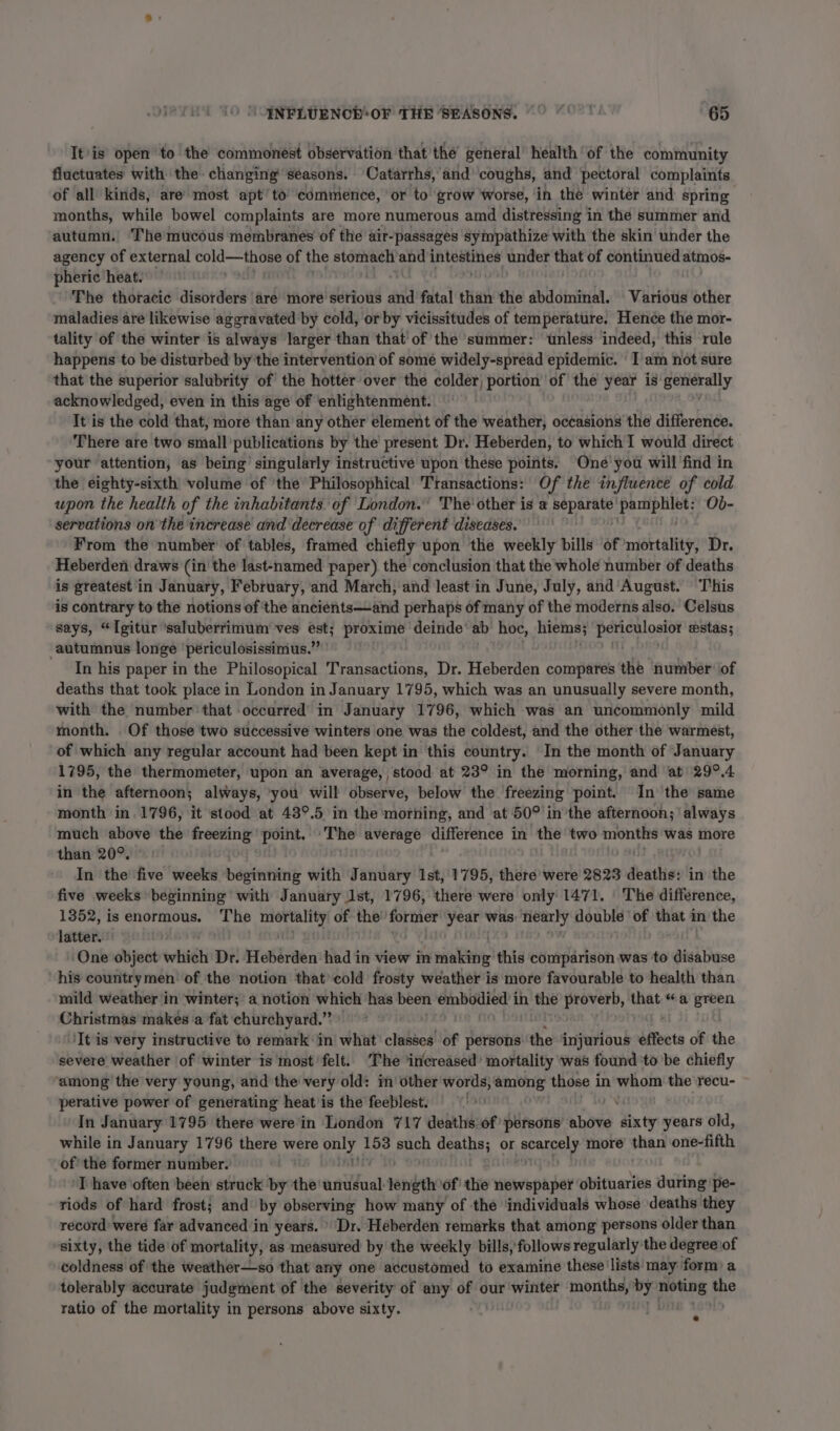 It'is open to the commonest observation thatthe general’ health ‘of the community fluctuates with the changing seasons. Catarrhs, and’ coughs, and pectoral complaints of all kinds, are most apt’ to commence, or to grow worse, in the wintér and spring months, while bowel complaints are more numerous amd distressing in the summer and autumn. The mucous membranes of the air- “passages sympathize with the skin under the agency of external cold—those of the dain and intestines: under thet of sit a atmos- pheric heat. . : The thotacic disorders are more serious and fatal than the abdominal. Various other maladies are likewise aggravated by cold, or by vicissitudes of temperattire. Hence the mor- tality of the winter is always larger than that’ of the summer: unless indeed, this rule happens to be disturbed by the intervention of some widely-spread epidemic. ' 1 am not sure that the superior salubrity of the hotter over the colder, portion’ of the year is generally acknowledged, even in this age of enlightenment. It is the cold that, more than any other élement of the weather, occasions the difference. There are two small’ publications by the present Dr. Heberden, to which I would direct your attention, as being’ singularly instructive upon these points. One’ you will find in the eighty-sixth volume of ‘the Philosophical Transactions: Of the influence of cold wpon the health of the inhabitants. of London.’ The other is a Eee 2c pe Ob- servations on the increase and decrease of different diseases. From the number of tables, framed chiefly upon the weekly bills of mortality, Dr. Heberden draws (in the last-named paper) the conclusion that the whole number of deaths is greatest in January, February, and March, and least in June, July, and’ August. This is contrary to the notions of the ancients—and perhaps of many of the moderns also. Celsus says, “Igitur ‘saluberrimum ves est; proxime deinde’ ab hoc, hiems; ata aura estas; autumnus longe périculosissimus.” In his paper in the Philosopical Transactions, Dr. Heberden compares the number ‘of deaths that took place in London in January 1795, which was an unusually severe month, with the number that occurred in January 1796, which was an uncommonly mild month. Of those two successive winters one was the coldest, and the other the warmest, of which any regular account had been kept in this country. ‘In the month of January 1795, the thermometer, upon an average, stood at 23° in the morning, and at’ 29°.4 in the afternoon; always, ‘you will observe, below the freezing point. In the same month in. 1796, it stood at 43°.5 in the morning, and at 50° in the afternoon; ‘always much above the cp point. The average difference in the two oe was more than 20°. In the five weeks beginning with January Ist, 1795, there were 2823 death: in the five weeks beginning with January Ist, 1796, there were only 1471. |The difference, 1352, is enormous. The Sa beg of the’ Ee year was: nearly double ‘of that in the latter. © One object evtiidh Dr. Heberden had in view in making this comparison was to disabuse his countrymen of the notion thatcold frosty weather is more favourable to health than mild weather ‘in winter; a notion which has been embodied in the proverb, mat “a green Christmas makes a fat churchyard.” ‘It is very instructive to remark: in what’ classes of persons the injurious effets of the severe weather of winter is most felt. The ‘iricreased’ mortality was found to be chiefly among the very young, and the very old: in‘ other words, orn, those in whom the recu- perative power of generating heat'is the feeblest. 10 pas In January 1795 there were in London 717 deaths of persons’ above sixty years old, while in January 1796 there were vend 153 puch deaths; or scarcely more an one-fifth of the former number. ri ‘I have often been struck by the anitfasl length ‘of the newspaper obituaries during pe- riods of hard frost; and by observing how many of the ‘individuals whose deaths they record were far advanced in years. » Dr. Heberden remarks that among persons older than sixty, the tide of mortality, as measured by the weekly bills, follows regularly the degree of coldness of the weather—so that any one accustomed to examine these lists may form) a tolerably accurate judgment of the severity of any of our ‘winter months, Dy. noting the ratio of the mortality in persons above sixty. .