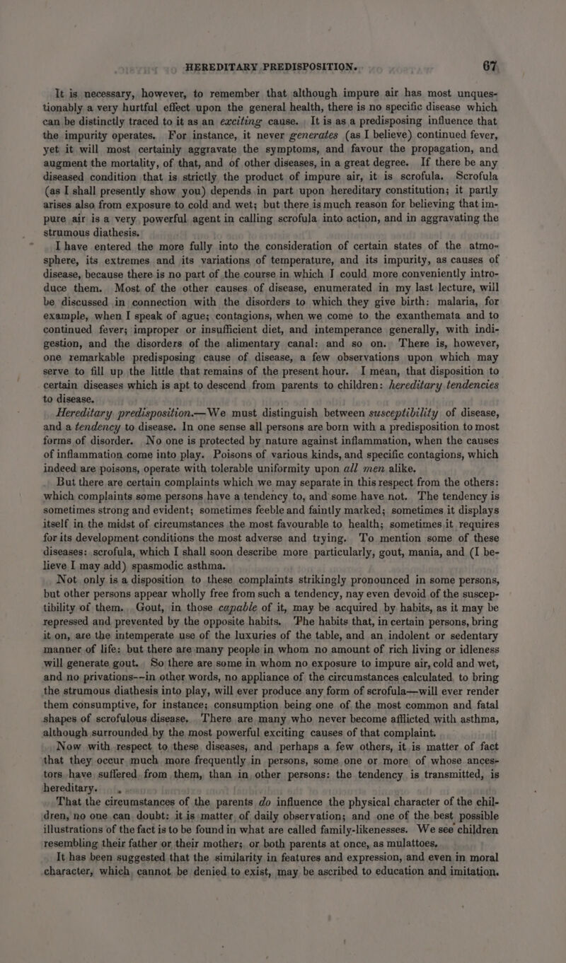 It is necessary, however, to remember that although impure air has most unques- tionably a very hurtful effect upon the general health, there is no specific disease which can be distinctly traced to it as an exciting cause. It is asa predisposing influence that the impurity operates. For instance, it never generates (as I believe) continued fever, yet it will most certainly aggravate the symptoms, and favour the propagation, and augment the mortality, of that, and of other diseases, in a great degree. If there be any diseased condition that is strictly, the product of impure air, it is scrofula. Scrofula (as I shall presently show you) depends.in part upon hereditary constitution; it partly arises also from exposure to cold and wet; but there is much reason for believing that im- pure air is a very, powerful agent in calling scrofula into action, and in aggravating the strumous diathesis. ) I have entered the more fully into the consideration of certain states of the atmo- sphere, its extremes and jits variations of temperature, and its impurity, as causes of disease, because there is no part of the course in which I could more conveniently intro- duce them. Most, of the other causes of disease, enumerated in my last lecture, will be discussed in connection with the disorders to which they give birth: malaria, for example, when I speak of ague; contagions, when we come to the exanthemata and to continued fever; improper or insufficient diet, and intemperance generally, with indi- gestion, and the disorders of the alimentary canal: and so on. There is, however, one remarkable predisposing cause of disease, a few observations upon which may serve to fill up the little that remains of the present hour. I mean, that disposition to certain diseases which is apt to descend from parents to children: hereditary tendencies to disease. Hereditary, predisposition —We must distinguish between susceptibility of disease, and a tendency to disease. In one sense all persons are born with a predisposition to most forms of disorder. No one is protected by nature against inflammation, when the causes of inflammation come into play. Poisons of various kinds, and specific contagions, which indeed are poisons, operate with tolerable uniformity upon a/] men alike. But there are certain complaints which we may separate in this respect from the others: which complaints some persons have a tendency to, and'some have not. The tendency is sometimes strong and evident; sometimes feeble and faintly marked; sometimes it displays itself in the midst of circumstances the most favourable to health; sometimes.it requires for its development conditions the most adverse and trying. To mention some of these diseases: scrofula, which I shall soon describe more particularly, gout, mania, and (I be- lieve I may add) spasmodic asthma. Not only is a disposition to these complaints strikingly pronounced in some persons, but other persons appear wholly free from such a tendency, nay even devoid of the suscep- tibility of them., Gout, in those capable of it, may be acquired by habits, as it may be repressed and prevented by the opposite habits. ‘Phe habits that, in certain persons, bring it on, are the intemperate use of the luxuries of the table, and an indolent or sedentary manner of life: but there are many people in whom no amount of rich living or idleness will generate gout. So there are some in whom no exposure to impure air, cold and wet, and no privations-—in other words, no appliance of the circumstances calculated, to bring the strumous diathesis into play, will ever produce.any form of scrofula—will ever render them consumptive, for instance; consumption being one of the most common and fatal shapes of scrofulous, disease,.'There are many who never become afflicted with asthma, although surrounded, by the most powerful exciting causes of that complaint. Now with, respect to these diseases, and perhaps a few others, it.is matter of fact that they occur much more frequently in persons, some one or more, of whose. ances+ tors have, suffered, from them, than in, other persons: the tendency is transmitted, is hereditary. , . That the circumstances of the parents do influence the physical character of the chil- dren, no one can doubt: itis matter of daily observation; and one of the best possible illustrations of the fact is to be found in what are called family-likenesses. We see children resembling their father or their mother;, or both parents at once, as mulattoes, It has been suggested that the similarity in features and expression, and even in moral character, which, cannot, be denied to exist, may be ascribed to education and imitation.