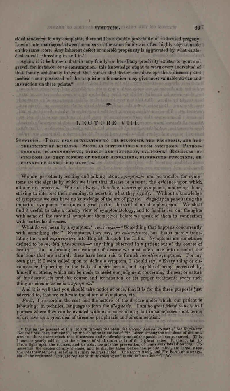 cided tendency’ to any complaint, there will be a double probability of a diseased progeny. Lawful intermatriages between members of the same family are often highly objectionable on the same score. Any inherent Gateiet or morbid propensity is eeiatoheee by —_ cattle- dealers call “ breeding in and in.” Again, if it'be known that in any family an’ hereditary proclivity exists; to gout and gravel, for instance, orto consumption; this knowledge ought to warn every individual of that family sedulously to avoid the causes that foster and: develope these diseases; and medical men’ possessed ‘of the requisite information may give most valuable advice and instruction on bie points.* LECTURE VIIt. Symeroms. .THEIR USES IN RELATION TO THE DIAGNOSIS, THE PROGNOSIS, AND THE TREATMENT OF DISEASES. SIGNS, AS DISTINGUISHED FROM SYMPTOMS. PaTHOG- NOMONIC, COMMEMORATIVE; DIRECT AND INDIRECT, sympTroms. ExampLns: oF SYMPTOMS AS THEY CONSIST OF UNEASY SENSATIONS, DISORDERED FUNCTIONS, OR CHANGES OF SENSIBLE QUALITIES. WE are perpetually reading and talking about symptoms: and no, wonder, for symp- toms are the signals by which we learn that, disease is present; the evidence upon which all our art proceeds. We are always, therefore, observing symptoms, analyzing them, striving to interpret their meaning, to ascertain what they signify. Without a knowledge of symptoms we can have no knowledge of the art of physic. Sagacity i in penetrating the import of symptoms constitutes a great part of the skill of an able physician. We shall find it useful to take a cursory view of symptomatology, and to familiarize our thoughts with some of the cardinal symptoms themselves, before we speak of them in connection with particular diseases. What do we mean by a symptom? comrrapa— Something that happens concurrently with something else.’ Symptoms, they say, are coincidences, but this is merely trans- lating the word cyprrexara into English through the Latin. Symptoms are sometimes defined to be morbid phenomena—“ any thing. observed in a patient out of the course of health.” But in forming our estimate of disease we must often take into account, the functions that are natural: these have been said to furnish negative, symptoms. For my own part, if I were called upon to define a symptom, I should say, “ Every thing or cir- cumstance happening in the body of a sick | person, and capable of being perceived by himself or others, which can be made to assist our judgment concerning the seat or nature of his disease, its probable course it termination, or its proper treatment: every such thing or circumstance is a symptom.” And it is well that you should take noticé at once, that it is for ‘the three purposes just adverted to, that we cultivate the study of symptoms, Vi2.. First, To ascertain the seat and the nature of the disease under which our patient is labouring: in technical language to form the diagnosis. I am no great friend to technical phrases where they can be avoided without inconvenience; but in some cases short terms of art save us a great deal of tiresome periphrasis and circumlocution. or * During the passage of this lecture ears the press, the Second many Report of the Registrar General has been circulated, by the obliging attention‘of Mr. Lister, among the members’ of the pro- fession. It contains ‘much that illustrates and confirm’ severalof the positions here advanced, This immense yearly addition to the science bf vital statistics is .of the highest value. It cannot fail to throw light upon the sources, and to point towards the prevention, of many very fatal disorders. To ascertain the causes of any disease, and to display them before the, public, mind, are large steps towards their removal, so far as that may be practicable. The report itself, and Mr. Farr’s able analy- sis of the registered facts, are replete with interesting and useful information.—T. iW.