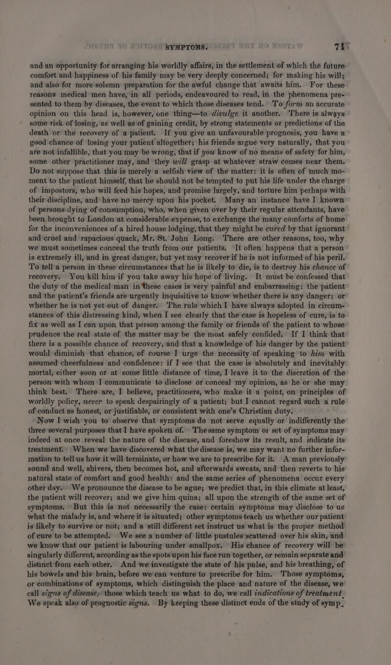 SYMPTOMS. r #0 ; vE and an opportunity for arranging his worldly affairs, in the settlement of which the future comfort and happiness of his family may be very deeply concerned; for making his will; and also for more solemn preparation for the awful change that awaits him. For these reasons medical men have, in all periods, endeavoured to read, in the phenomena pre- sented to them by diseases, the event to which those diseases tend. To form an accurate opinion on this head is, however, one thing—to divulge it another. ‘There is always some risk of losing, as well as‘of gaining credit, by strong statements or predictions of the death or the recovery of a patient. If you give an unfavourable prognosis, you have a good chance of losing your patient altogether; his friends argue very naturally, that you are not infallible, that you may be wrong, that if you know of no means of safety for him, some other practitioner may, and they will grasp at whatever straw comes near them. Do not suppose that this is merely a selfish view of the matter: it is often of much mo- ment to the patient himself, that he should not be tempted to put his life under the charge of impostors, who will feed his hopes, and promise largely, and torture him perhaps with their discipline, and’ have no mercy upon his pocket. Many an instance have I known of persons dying of consumption, who, when given over by their regular attendants, have been brought to London at considerable expense, to exchange the many comforts of home for the inconveniences of a hired house lodging, that they might be cured by that ignorant and cruel and rapacious quack, Mr. St. John Long. There are other reasons, too, why we must sometimes conceal the truth from our patients. It often happens that a person is extremely ill, and im great danger, but yet may recover if he is not informed of his peril. To tell a person in these circumstances that he is likely to die, is to destroy his chance of recovery. You kill him if you take away his hope of living. It must be confessed that the duty of the medical’man in these cases is very painful and embarrassing: the patient and the patient’s friends are urgently inquisitive to know whether there is any danger; or whether he is not yet out of danger. The rule which I have always adopted in circum- stances of this distressing kind, when I see clearly that the case is hopeless of cure, is to fix as well as I can upon that person among the family or friends of the patient to whose pradence the real state of the matter may be the most safely confided. If I think that there is a possible chance of recovery, and that a knowledge of his danger by the patient would diminish that chance, of course I urge the necessity of speaking to him with assumed cheerfulness and confidence: if I see that the case is absolutely and inevitably mortal, either soon or at some little distance of time, I leave it to the discretion of the person with whom I communicate to disclose or conceal my opinion, as he or she may think best. There are, I believe, practitioners, who make it a point, on principles of worldly policy, never to speak despairingly of a patient; but I cannot regard such a rule of conduct as honest, or justifiable, or consistent with one’s Christian duty. Now I wish you to observe that symptoms do not serve equally or indifferently the three several purposes that I have spoken of. Thesame symptom o1 set of symptoms may indeed at once reveal the nature of the disease, and foreshow its result, and indicate its treatment, “When we have discovered what the disease is, we may want no further infor- mation to tellus how it will terminate, or how we are to prescribe for it. A man previously sound and well, shivers, then becomes hot, and afterwards sweats, and then reverts to his natural state of comfort and good health: and the same series of phenomena occur every other day... We pronounce the disease to be ague; we predict that, in this climate at least, the patient will recover; and we give him quina; all upon the strength of the same set of symptoms. But this is not necessarily the case: certain symptoms may disclose to us what the malady is, and where it is situated; other symptoms teach us whether our patient is likely to survive or not; and a still different set instruct us what is the proper method of cure to be attempted. We see a number of little pustules scattered over his skin, and we know that our patient is labouring under smallpox. His chance of recovery will be singularly different, according as the spots upon his face run together, or remain separate and distinct from each other. And we investigate the state of his pulse, and his breathing, of his bowels and his brain, before we can venture to prescribe for him. ‘Those symptoms, or combinations of symptoms, which distinguish the place and nature of the disease, we call signs of disease; those which teach us’ what to do, we call indications of treatment. We speak also of prognostic signs. By keeping these distinct ends of the study of symp.