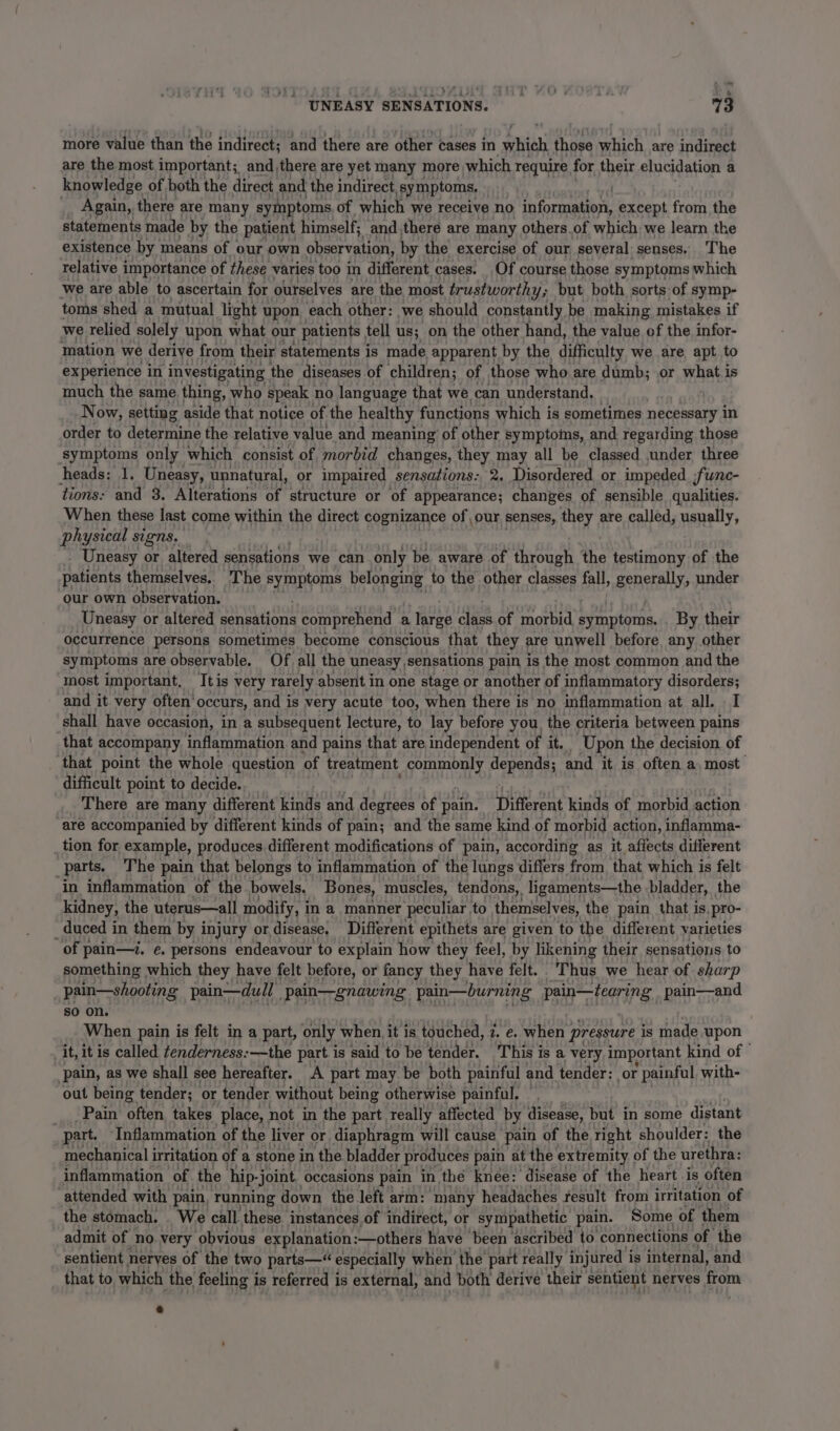 more value than the indirect; and there are other cases in which those which are indirect are the most important; and there are yet many more which require for their elucidation a knowledge of both the direct and the indirect symptoms, _. Again, there are many symptoms of which we receive no Mates Ms except from the statements made by the patient himself; and there are many others.of which we learn the existence by means of our own observation, by the exercise of our several senses. The relative importance of these varies too i different. cases. Of course those symptoms which we are able to ascertain for ourselves are the most trustworthy; but both sorts of symp- toms shed a mutual light upon each other: we should constantly, be making mistakes if we relied solely upon what our patients tell us; on the other hand, the value of the infor- mation we derive from their statements is made apparent by the difficulty we are apt to experience in investigating the diseases of children; of those who are dumb; or what is much the same thing, who speak no language that we can understand. ee Now, setting aside that notice of the healthy functions which is sometimes necessary in order to determine the relative value and meaning of other symptoms, and regarding those symptoms only which consist of morbid changes, they may all be classed under three heads: 1. Uneasy, unnatural, or impaired sensations: 2. Disordered or impeded. func- tions: and 3. Alterations of structure or of appearance; changes of sensible qualities. When these last come within the direct cognizance of our senses, they are called, usually, physical signs, - Uneasy or altered sensations we can only be aware of through the testimony of the Leet themselves. The symptoms belonging to the other classes fall, generally, under our own observation. Uneasy or altered aaa ask comprehend a large class of morbid eres, By their occurrence persons sometimes become conscious that they are unwell before any other symptoms are observable. Of all the uneasy, sensations pain is the most common and the most important. tis very rarely absent in one stage or another of inflammatory disorders; and it very often’ occurs, and is very acute too, when there is no inflammation at all. I shall have occasion, in a subsequent lecture, to lay before you. the criteria between pains that accompany inflammation. and pains that are independent of it. Upon the decision. of ‘that point the whole question of treatment verumaire! depends; and it is often a, most difficult point to decide. There are many different kinds and degrees of pain. Different kinds of morbid action are accompanied by different kinds of pain; and the same kind of morbid action, inflamma- tion for example, produces different modifications of pain, according as it affects different parts. The pain that belongs to inflammation of the lungs differs from that which is felt ‘in inflammation of the bowels. Bones, muscles, tendons, ligaments—the bladder, the kidney, the uterus—all modify, i in a manner peculiar. to themselves, the pain that is, pro- _ duced in them by injury or. disease, Different epithets are given to the different varieties of pain—7. e. persons endeavour to explain how they feel, by likening their sensations to something which they have felt before, or fancy they have felt. Thus we hear of sharp pain—shooting pain—dull | pain—gnawing pain—burning Pare pain—and so on. When pain is felt in a part, only when, it is touched, 2. e. when pressure is made upon it, it is called tenderness:—the part is said to be tender. This is a very important kind of © pain, as we shall see hereafter. A part may be both painful and tender: or * painful with- out being tender; or tender without being otherwise painful, Pain often, takes place, not in the part really affected by. disease, but in some distant part. Inflammation of the liver or diaphragm will cause pain of the right shoulder: the mechanical irritation of a stone in the bladder produces pain at the extremity of the urethra: inflammation of the hip- -joint, occasions pain in the” knee: disease of the heart is often attended with pain, running down the left arm: many headaches fesult from irritation of the stomach. . We call these. instances of indirect, or sympathetic pain. Some of ‘them admit of no. very ‘obvious explanation :—others have ‘been ‘ascribed to connections of the sentient nerves of the two parts—“ especially when the part really injured i is internal, and that to which the feeling is referred is external, and both derive their sentient nerves from