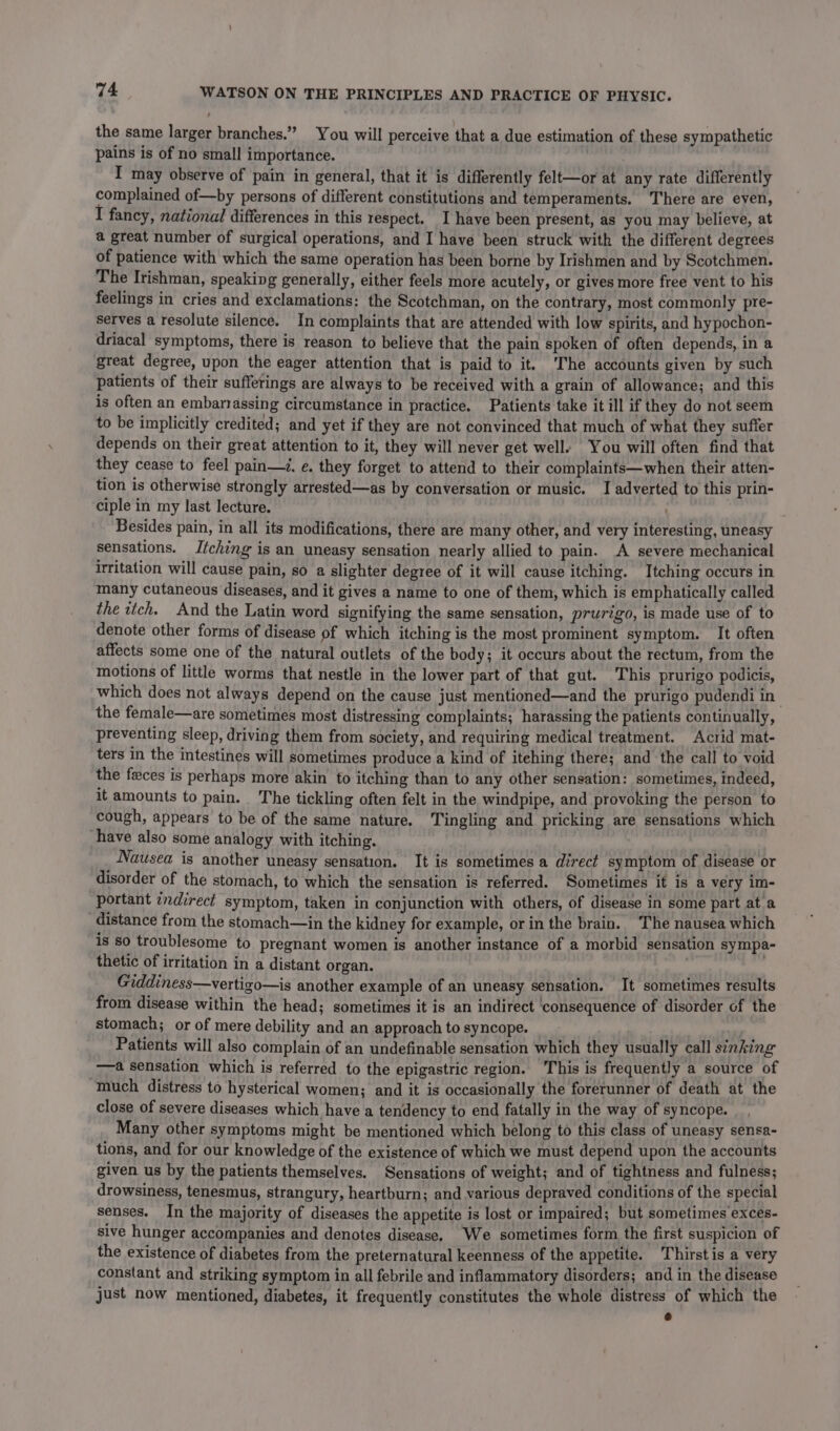 the same larger branches.” You will perceive that a due estimation of these sympathetic pains is of no small importance. I may observe of pain in general, that it is differently felt—or at any rate differently complained of—by persons of different constitutions and temperaments. There are even, I fancy, national differences in this respect. I have been present, as you may believe, at a great number of surgical operations, and I have been struck with the different degrees of patience with which the same operation has been borne by Irishmen and by Scotchmen. The Irishman, speaking generally, either feels more acutely, or gives more free vent to his feelings in cries and exclamations: the Scotchman, on the contrary, most commonly pre- Serves a resolute silence. In complaints that are attended with low spirits, and hypochon- driacal symptoms, there is reason to believe that the pain spoken of often depends, in a great degree, upon the eager attention that is paid to it. ‘The accounts given by such patients of their sufferings are always to be received with a grain of allowance; and this is often an embarrassing circumstance in practice. Patients take it ill if they do not seem to be implicitly credited; and yet if they are not convinced that much of what they suffer depends on their great attention to it, they will never get well. You will often find that they cease to feel pain—d. e. they forget to attend to their complaints—when their atten- tion is otherwise strongly arrested—as by conversation or music. I adverted to this prin- ciple in my last lecture. Besides pain, in all its modifications, there are many other, and very interesting, uneasy sensations. Itching is an uneasy sensation nearly allied to pain. A severe mechanical irritation will cause pain, so a slighter degree of it will cause itching. Itching occurs in many cutaneous diseases, and it gives a name to one of them, which is emphatically called the itch. And the Latin word signifying the same sensation, prurigo, is made use of to denote other forms of disease of which itching is the most prominent symptom. It often affects some one of the natural outlets of the body; it occurs about the rectum, from the motions of little worms that nestle in the lower part of that gut. This prurigo podicis, which does not always depend on the cause just mentioned—and the prurigo pudendi in the female—are sometimes most distressing complaints; harassing the patients continually, preventing sleep, driving them from society, and requiring medical treatment. Acrid mat- ters in the intestines will sometimes produce a kind of itehing there; and the call to void the feces is perhaps more akin to itching than to any other sensation: sometimes, indeed, it amounts to pain. The tickling often felt in the windpipe, and provoking the person to cough, appears to be of the same nature, Tingling and pricking are sensations which have also some analogy with itching. wt Nausea is another uneasy sensation. It is sometimes a direct symptom of disease or disorder of the stomach, to which the sensation is referred. Sometimes it is a very im- portant ¢ndirect symptom, taken in conjunction with others, of disease in some part at a distance from the stomach—in the kidney for example, or in the brain. The nausea which is so troublesome to pregnant women is another instance of a morbid sensation sympa- thetic of irritation in a distant organ. | Giddiness—vertizo—is another example of an uneasy sensation. It sometimes results from disease within the head; sometimes it is an indirect ‘consequence of disorder of the stomach; or of mere debility and an approach to syncope. AE Patients will also complain of an undefinable sensation which they usually call sinking ——a sensation which is referred to the epigastric region. This is frequently a source of much distress to hysterical women; and it is occasionally the forerunner of death at the close of severe diseases which have a tendency to end fatally in the way of syncope. _ , Many other symptoms might be mentioned which belong to this class of uneasy sensa- tions, and for our knowledge of the existence of which we must depend upon the accounts given us by the patients themselves. Sensations of weight; and of tightness and fulness; drowsiness, tenesmus, strangury, heartburn; and various depraved conditions of the special senses. In the majority of diseases the appetite is lost or impaired; but sometimes €xces- sive hunger accompanies and denotes disease. We sometimes form the first suspicion of the existence of diabetes from the preternatural keenness of the appetite. Thirst is a very constant and striking symptom in all febrile and inflammatory disorders; and in the disease just now mentioned, diabetes, it frequently constitutes the whole distress of which the e