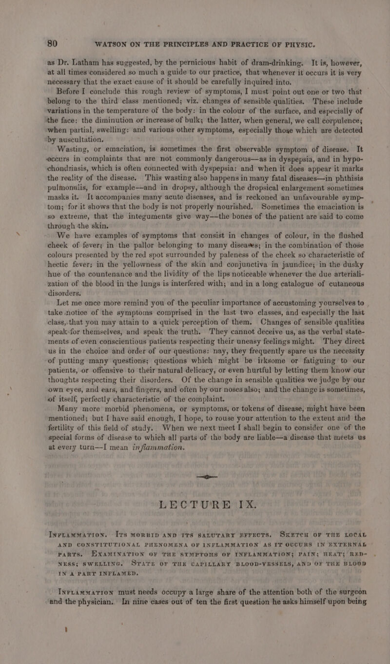 as Dr. Latham has suggested, by the pernicious habit of dram-drinking. It is, however, at all times considered so much a guide to our practice, that whenever it occurs it is very necessary that the exact cause of it should be carefully inquired into. Before I conclude this rough review of symptoms, I must point out one or two that belong to the third class mentioned; viz. changes of sensible qualities. These include variations in the temperature of the body: in the colour of the surface, and especially of the face: the diminution or increase of bulk; the latter, when general, we call corpulence; when partial, swelling: and various other symptoms, especially thoge which are detected “by auscultation. Wasting, or emaciation, is sometimes the first observable symptom of disease. It eccurs in complaints that are not commonly dangerous—as in dyspepsia, and in hypo- chondriasis, which is often connected with dyspepsia: and when it does appear it marks the reality of the disease. This wasting also happens in many fatal diseases—in phthisis pulmonalis, for example—and in dropsy, although the dropsical enlargement sometimes masks it. It accompanies many acute diseases, and is reckoned an unfavourable symp- tom; for it shows that the body is not properly nourished. Sometimes the emaciation is so extreme, that the integuments give way——the bones of the patient are said to come through ‘the skin. We have examples of symptoms that consist in changes of colour, in the flushed cheek of: fever; in the pallor belonging to many diseases; in the combination of those colours presented by the red spot surrounded by paleness of the cheek so characteristic of hectic fever; in the yellowness of the skin and conjunctiva in jaundice; in the dusky hue of the countenance and the lividity of the lips noticeable whenever the due arteriali- zatien of the blood in the lungs is interfered with; and in a long catalogue of cutaneous disorders. Let me once more remind you of the peculiar importance of accustoming yourselves to take notice of the symptoms comprised in the last two classes, and especially the last class,.that you may attain to a quick perception of them. Changes of sensible qualities speak-for themselves, and speak the truth. ‘They cannot deceive us, as the verbal state- ments of even conscientious patients respecting their uneasy feelings might. ‘They direct us in the choice and order of our questions: nay, they frequently spare us the necessity of putting many questions; questions which might be irksome or fatiguing to our patients, or offensive to their natural delicacy, or even hurtful by letting them know our thoughts respecting their disorders. Of the change in sensible qualities we judge by our own eyes, and ears, and fingers, and often by our noses also; and the change is sometimes, of itself, perfectly characteristic of the complaint. Many more morbid phenomena, or symptoms, or tokens of disease, might have been mentioned; but [ have said enough, I hope, to rouse your attention to the extent and the fertility of this field of study. When we next meet I shall begin to consider one of the special forms of disease to which all parts of the body are liable—a disease that meets us at every turn—-I mean inflammation. LECTURE IX. INFLAMMATION. Irs MORBID AND ITS SALUTARY EFFECTS. SKETCH OF THE LOCAL AND CONSTITUTIONAL PHENOMENA OF INFLAMMATION AS IT OCCURS IN EXTERNAL Parts. EXAMINATION OF THE SYMPTOMS OF INFLAMMATION; PAIN; HEAT; RED- NESS; SWELLING. STATE OF THE CAPILLARY BLOOD-VESSELS, AND OF THE BLOOD IN A PART INFLAMED. INrLammaTion must needs occupy a large share of the attention both of the surgeon and the physician. In nine cases out of ten the first question he asks himself upon being