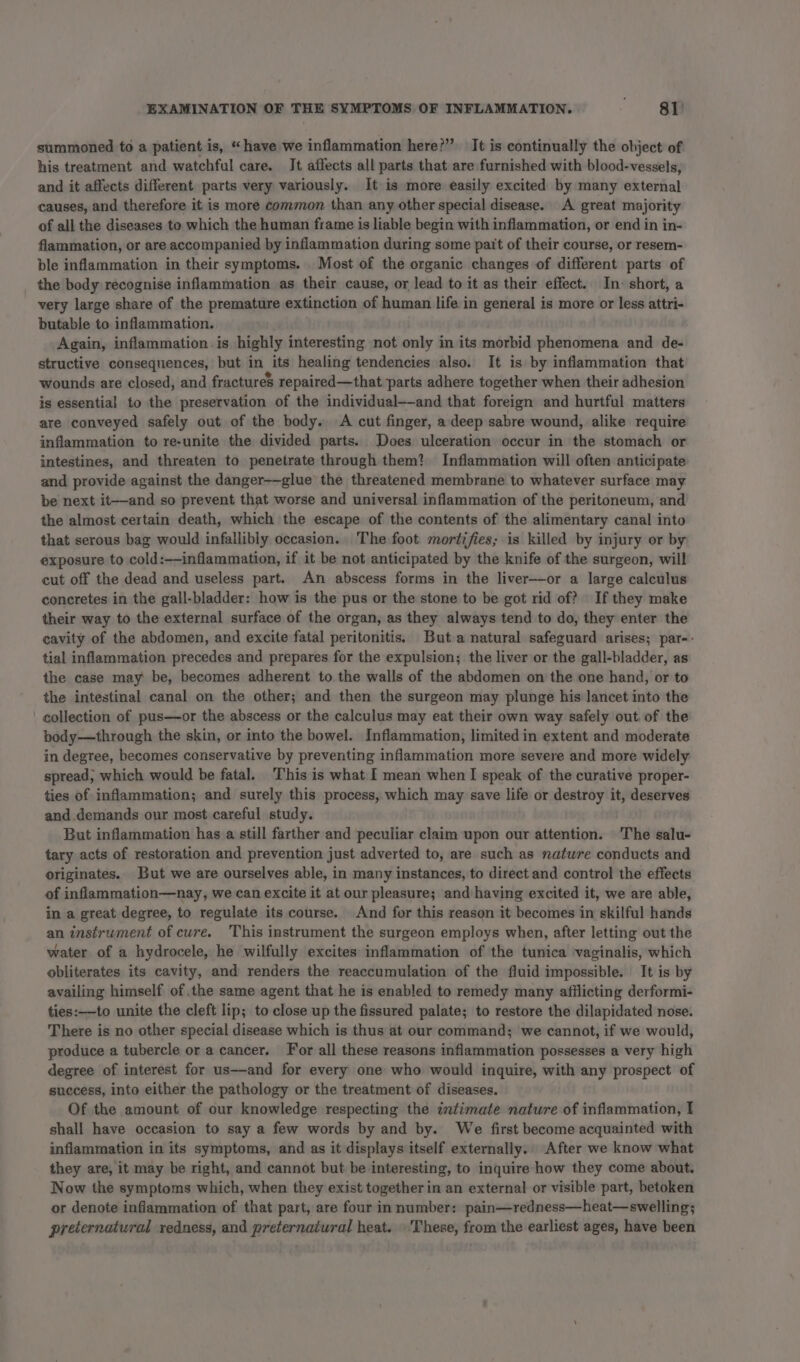 summoned to a patient is, “have we inflammation here?” It is continually the object of his treatment and watchful care. It affects all parts that are furnished with blood-vessels, and it affects different parts very variously. It is more easily excited by many external causes, and therefore it is more common than any other special disease. A great majority of all the diseases to which the human frame is liable begin with inflammation, or end in in- fiammation, or are accompanied by inflammation during some pait of their course, or resem- ble inflammation in their symptoms. Most of the organic changes of different parts of the body recognise inflammation as their cause, or lead to it as their effect. In: short, a very large share of the premature extinction of human life in general is more or less attri- butable to inflammation. Again, inflammation is highly interesting not only in its morbid phenomena and de- structive consequences, but in its healing tendencies also. It is by inflammation that wounds are closed, and fractures repaired—that parts adhere together when their adhesion is essential to the preservation of the individual—and that foreign and hurtful matters are conveyed safely out of the body. A cut finger, a deep sabre wound, alike require inflammation to re-unite the divided parts. Does ulceration occur in the stomach or intestines, and threaten to penetrate through them? Inflammation will often anticipate and provide against the danger-—glue the threatened membrane to whatever surface may be next it——-and so prevent that worse and universal inflammation of the peritoneum, and the almost certain death, which the escape of the contents of the alimentary canal into that serous bag would infallibly occasion. The foot mortifies; is killed by injury or by exposure to cold:——inflammation, if it be not anticipated by the knife of the surgeon, will cut off the dead and useless part. An abscess forms in the liver—or a large calculus concretes in the gall-bladder: how is the pus or the stone to be got rid of? If they make their way to the external surface of the organ, as they always tend to do, they enter the cavity of the abdomen, and excite fatal peritonitis. But a natural safeguard arises; par-- tial inflammation precedes and prepares for the expulsion; the liver or the gall-bladder, as the case may be, becomes adherent to the walls of the abdomen on the one hand, or to the intestinal canal on the other; and then the surgeon may plunge his lancet into the ' collection of pus—or the abscess or the calculus may eat their own way safely out of the body—through the skin, or into the bowel. Inflammation, limited in extent and moderate in degree, becomes conservative by preventing inflammation more severe and more widely spread, which would be fatal. This is what I mean when I speak of the curative proper- ties of inflammation; and surely this process, which may save life or destroy it, deserves and demands our most careful study. But inflammation has a still farther and peculiar claim upon our attention. The salu- tary acts of restoration and prevention just adverted to, are such as nature conducts and originates. But we are ourselves able, in many instances, to direct and control the effects of inflammation—nay, we can excite it at our pleasure; and having excited it, we are able, in a great degree, to regulate its course. And for this reason it becomes in skilful hands an instrument of cure. This instrument the surgeon employs when, after letting out the water of a hydrocele, he wilfully excites inflammation of the tunica vaginalis, which obliterates its cavity, and renders the reaccumulation of the fluid impossible. It is by availing himself of the same agent that he is enabled to remedy many afflicting derformi- ties:——-to unite the cleft lip; to close up the fissured palate; to restore the dilapidated nose. There is no other special disease which is thus at our command; we cannot, if we would, produce a tubercle or a cancer. For all these reasons inflammation possesses a very high degree of interest for us-—and for every one who would inquire, with any prospect of success, into either the pathology or the treatment of diseases. Of the amount of our knowledge respecting the intimate nature of inflammation, I shall have occasion to say a few words by and by. We first become acquainted with inflammation in its symptoms, and as it displays itself externally.. After we know what they are, it may be right, and cannot but be interesting, to inquire how they come about. Now the symptoms which, when they exist together in an external or visible part, betoken or denote inflammation of that part, are four in number: pain—redness—heat—swelling; preternatural redness, and preternatural heat. These, from the earliest ages, have been