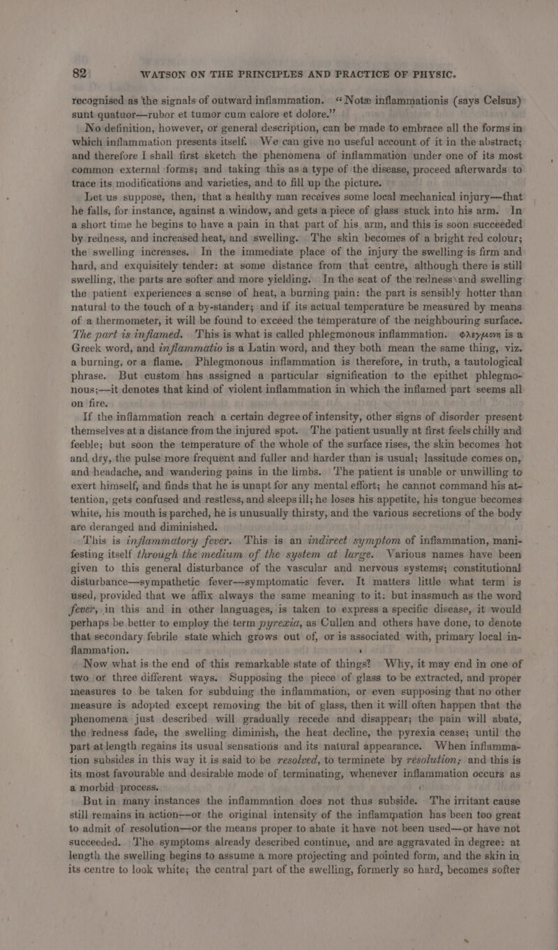 recognised as the signals of outward inflammation. ‘Note inflammationis (says Celsus) sunt guatuor—rubor et tumor cum calore et dolore.” No definition, however, or general description, can be made to embrace all the forms m which inflammation presents itself.. We can give no useful account of it in the abstract; and therefore I shall first sketch the phenomena of inflammation under one of its most common external forms; and taking this asa type of the disease, proceed afterwards to trace its modifications and varieties, and to fill up the picture. Let us suppose, then, that a healthy man receives some local mechanical injury—that he falls, for instance, against a window, and gets a piece of glass stuck into his arm. In a short time he begins to have a pain in that part of his arm, and this is soon succeeded by redness, and increased heat, and swelling. The skin becomes of a bright red colour; the swelling increases. In the immediate place of the injury the swelling is firm and hard, and exquisitely tender: at some distance from that centre, although there is still swelling, the parts are softer and more yielding. In the seat of the redness\and swelling the patient experiences a sense of heat, a burning pain: the part is sensibly hotter than natural to the touch of a by-stander; and if its actual temperature be measured by means of a thermometer, it will be found to exceed the temperature of the neighbouring surface. The part is infiamed. 'This is what is called phlegmonous inflammation. Ayovn is a Greek word, and inflammatio is a Latin word, and they both mean the same thing, viz. a burning, ora flame. Phlegmonous inflammation is therefore, in truth, a tautological phrase. But custom has assigned a particular signification to the epithet phlegmo- nous;——it denotes that kind of violent inflammation in which the inflamed part seems all on fire. If the inflammation reach a certain degree of intensity, other signs of disorder present themselves at a distance from the injured spot. The patient usually at first feels chilly and feeble; but soon the temperature of the whole of the surface rises, the skin becomes hot and dry, the pulse more frequent and fuller and harder than is usual; lassitude comes on, and headache, and wandering pains in the limbs. The patient is unable or unwilling to exert himself, and finds that he is unapt for any mental effort; he cannot command his at- tention, gets confused and restless, and sleepsill; he loses his appetite, his tongue becomes white, his mouth is parched, he is unusually thirsty, and the various secretions of the body are deranged and diminished. . This is inflammatory fever. This is an indirect symptom of inflammation, mani- festing itself through the medium of the system at large. Various names have been given to this general disturbance of the vascular and nervous systems; constitutional disturbance—sympathetic fever——symptomatic fever. It matters little what term is used, provided that we affix always the same meaning to it: but inasmuch as the word fever, in this and in other languages, is taken to express a specific disease, it would perhaps be better to employ the term pyrexia, as Cullen and others have done, to denote that secondary febrile state which grows out of, or is associated with, primary local in- flammation. ’ Now what is the end of this remarkable state of things?’ Why, it may end in one of two or three different ways. Supposing the piece of glass to be extracted, and proper measures to be taken for subduing the inflammation, or even supposing that no other measure is adopted except removing the bit of glass, then it will often happen that the phenomena just described will gradually recede and disappear; the pain will abate, the redness fade, the swelling diminish, the heat decline, the pyrexia cease; until the part atlength regains its usual sensations and its natural appearance. When inflamma- tion subsides in this way it is said to be resolved, to terminete by résolution; and this is its most favourable and desirable mode of terminating, whenever inflammation occurs as a morbid. process. But in many instances the inflammation. does not thus subside. . The irritant cause still remains in action——-or the original intensity of the inflammation has been too great to admit of resolution—or the means proper to abate it have not been used—or have not succeeded. The symptoms already described continue, and are aggravated in degree: at length the swelling begins to assume a more projecting and pointed form, and the skin in its centre to look white; the central part of the swelling, formerly so hard, becomes softer