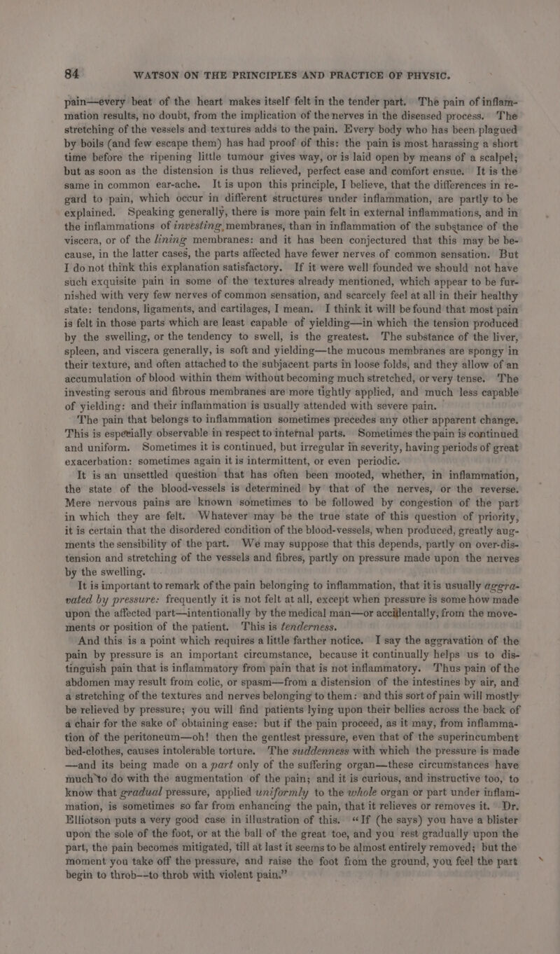 pain—every beat of the heart makes itself felt in the tender part. The pain of inflam- mation results, no doubt, from the implication of the nerves in the diseased process. The stretching of the vessels and textures adds to the pain. Every body who has been. plagued by boils (and few escape them) has had proof of this: the pain is most harassing a short time before the ripening little tumour gives way, or is laid open by means of a scalpel; but as soon as the distension is thus relieved, perfect ease and comfort ensue. It is the same in common ear-ache. It is upon this principle, I believe, that the differences in re- gard to pain, which occur in different structures under inflammation, are partly to be explained. Speaking generally, there is more pain felt in external inflammations, and in the inflammations of investing, membranes, than in inflammation of the substance of the viscera, or of the inzng membranes: and it has been conjectured that this may be be- cause, in the latter cases, the parts affected have fewer nerves of common sensation. But I do not think this explanation satisfactory. If it were well founded we should not have such exquisite pain in some of the textures already mentioned, which appear to be fur- nished with very few nerves of common sensation, and scarcely feel at all in their healthy state: tendons, ligaments, and cartilages, I mean. I think it will be found that most pain is felt in those parts which are least capable of yielding—in which the tension produced by the swelling, or the tendency to swell, is the greatest. The substance of the liver, spleen, and viscera generally, is soft and yielding—the mucous membranes are spongy in their texture, and often attached to the subjacent parts in loose folds, and they allow of an accumulation of blood within them without becoming much stretched, or very tense. The investing serous and fibrous membranes are more tightly applied, and much ‘less capable of yielding: and their inflammation is usually attended with severe pain. The pain that belongs to inflammation sometimes precedes any other apparent change. This is espevially observable in respect to intetnal parts. Sometimes the pain is continued and uniform. Sometimes it is continued, but irregular in severity, having periods of great exacerbation: sometimes again it is intermittent, or even periodic. It is an unsettled question that has often been mooted, whether, in inflammation, the state of the blood-vessels is determined by that of the nerves, or the reverse. Mere nervous pains are known sometimes to be followed by congestion of the part in which they are felt. Whatever may be the true state of this question of priority, it is certain that the disordered condition of the blood-vessels, when produced, greatly aug- ments the sensibility of the part. We may suppose that this depends, partly on over-dis- tension and stretching of the vessels and fibres, partly on pressure made upon the nerves by the swelling. It is important to remark of the pain belonging to inflammation, that itis usually agera- vated by pressure: frequently it is not felt at all, except when pressure is some how made upon the affected part—intentionally by the medical man—or accillentally, from the move- ments or position of the patient. This is tenderness. And this is a point which requires a little farther notice. I say the aggravation of the pain by pressure is an important circumstance, because it continually helps us to dis- tinguish pain that is inflammatory from pain that is not inflammatory. Thus pain of the abdomen may result from colic, or spasm——from a distension of the intestines by air, and a stretching of the textures and nerves belonging to them: and this sort of pain will mostly be relieved by pressure; you will find patients lying upon their bellies across the back of a chair for the sake of obtaining ease: but if the pain proceed, as it may, from infiamma- tion of the peritoneum—oh! then the gentlest pressure, even that of the superincumbent bed-clothes, causes intolerable torture. The swddenness with which the pressure is made —and its being made on a part only of the suffering organ—these circumstances have much to do with the augmentation of the pain; and it is curious, and instructive too, to know that gradual pressure, applied uniformly to the whole organ or part under inflam- mation, is sometimes so far from enhancing the pain, that it relieves or removes it. Dr. Elliotson puts a very good case in illustration of this. “If (he says) you have a blister upon the sole of the foot, or at the ball of the great toe, and you rest gradually upon the part, the pain becomes mitigated, till at last it seems to be almost entirely removed; but the moment you take off the pressure, and raise the foot from the ground, you feel the part begin to throb--to throb with violent pain.”
