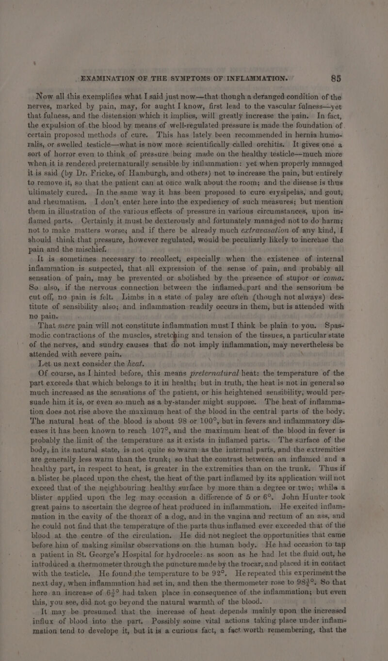 Now all this exemplifies what I said just now—that though a deranged condition of the nerves, marked by pain, may, for aught I know, first lead to the vascular fulness—yet that fulness, and the distension which it implies, will greatly increase the pain. In fact, the expulsion of the blood by means of well-regulated pressure is made the foundation of. certain proposed methods of cure. This has lately been recommended in hernia humo- ralis, or swelled testicle—-what is now more scientifically called orchitis. It gives one a sort of horror even to think of pressure being made on the healthy testicle--much more when it is rendered preternaturally sensible by inflammation: yet when properly managed it is said (by Dr. Fricke, of Hamburgh, and others) not to increase the pain, but entirely to remove it, so that the patient can at once walk about the room; and the disease is thus ultimately cured. In the same way it has been proposed to cure erysipelas, and gout, and rheumatism. I don’t enter here into the expediency of such measures; but mention them in illustration of the various effects of pressure in various circumstances, upon in- flamed parts. Certainly it must be dexterously and fortunately managed not to do harm; not to make matters worse; and if there be already much extravasation of any kind, I should think that pressure, however regulated, would be peculiarly sci to increase the pain and the mischief. It is sometimes necessary to recollect, especially when the existence of internal inflammation is suspected, that all expression of the sense of pain, and probably all sensation of pain, may be prevented or abolished by the presence of stupor or coma. So also, if the nervous connection between the inflamed, part and the sensorium be cut off, no pain is felt. Limbs in a state of palsy are often (though not always) des- titute of sensibility also; and inflammation readily occurs in them, but is attended with no pain. That mere pain will not constitute inflammation must I think be plain to you. Spas- modic contractions of the muscles, stretching and tension of the tissues, a particular state ' of the nerves, and sundry causes that do not imply inflammation, may nevertheless be attended with severe pain. Let us next consider the heat. Of course, as I hinted before, this means prefernatural heat: the temperature of the part exceeds that which belongs to it in health; but in truth, the heat is not in general so much increased as the sensations of the patient, or his heightened sensibility, would per- suade him it is, or even so much as a by-stander might suppose. The heat of inflamma- tion does not rise above the maximum heat of the blood in the central parts of the body. The natural heat of the blood is about 98 or 100°, but in fevers and inflammatory dis- eases it has been known to reach 107°, and the maximum heat of the blood in fever is probably the limit of the temperature as it exists in inflamed parts. The surface of the body, in its natural state, is not quite so 'warm as the internal parts, and the extremities are generally less warm than the trunk; so that the contrast between an inflamed and a healthy part, in respect to heat, is greater in the extremities than on the trunk. Thus if a blister be placed upon the chest, the heat of the part inflamed by its application will not exceed that of the neighbouring healthy surface by more than a degree or two; while a blister applied upon the leg may occasion a difference of 5 or 6°. John Hunter took — great pains to ascertain the degree of heat produced in inflammation. He excited inflam- mation in the cavity of the thorax of a dog, and in the vagina and rectum of an ass, and he could not find that the temperature of the parts thus inflamed ever exceeded that of the blood at the centre of the circulation. He did not neglect the opportunities that came before him of making similar observations on. the human body. He had occasion to tap a patient in St. George’s Hospital for Ay Stoner soon as he had let the fluid out, he introduced a thermometer through the puncture made by the trocar, and placed it im contact with the testicle. He found the temperature to be 92°, He repeated this experiment the next day, when inflammation had set in, and then the thermometer rose to 983°. So that here. an increase of 63° had taken place in consequence of the inflammation; but even this, you see, did not go beyond the natural warmth of the blood. It may be presumed that the increase of heat depends mainly upon the increased influx of blood into the part. Possibly soine vital actions taking place under inflam- mation tend to develope it, but it is a curious fact, a fact worth remembering, that the